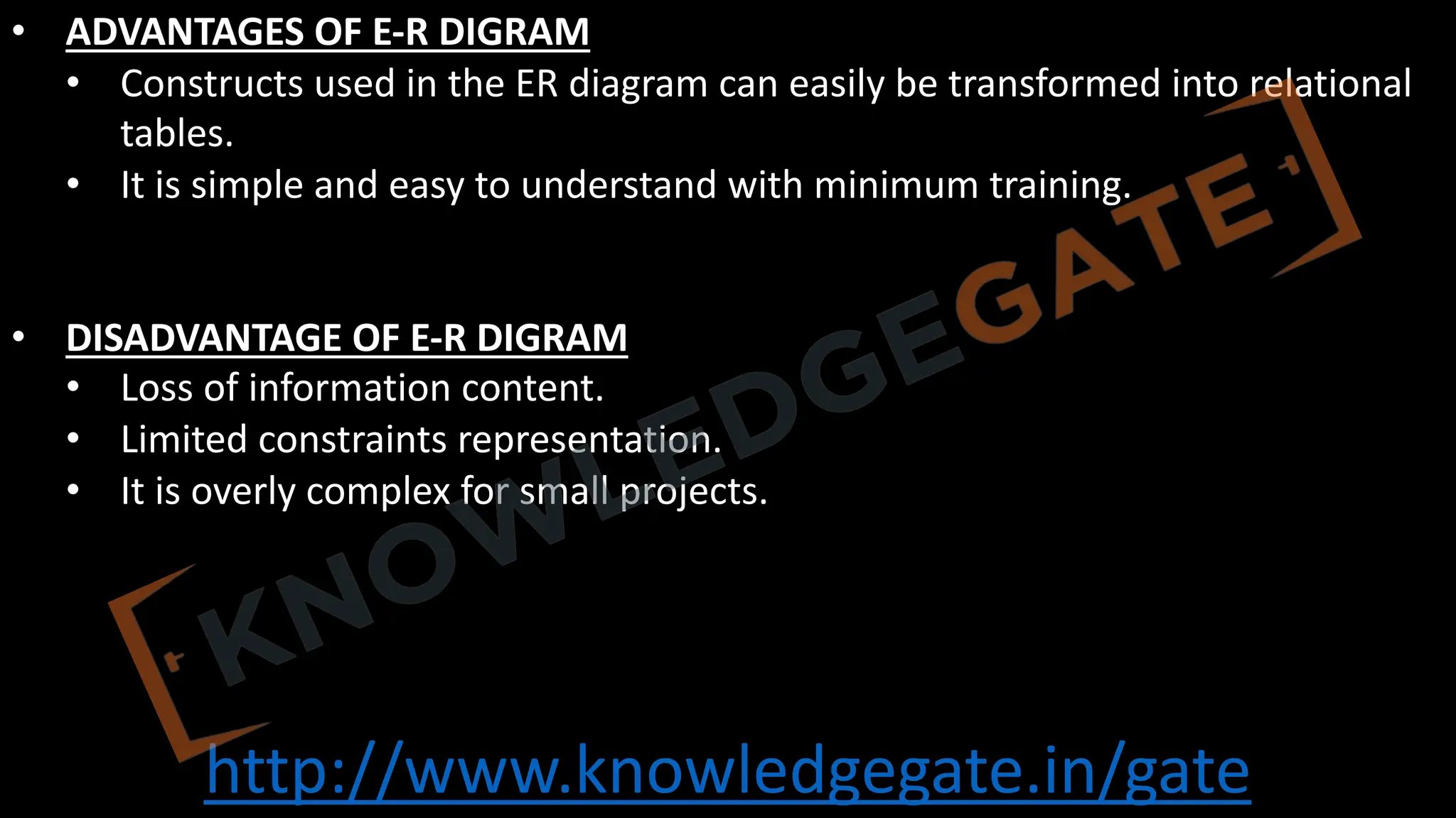 http://www.knowledgegate.in/gate
• ADVANTAGES OF E-R DIGRAM
• Constructs used in the ER diagram can easily be transformed into relational
tables.
• It is simple and easy to understand with minimum training.
• DISADVANTAGE OF E-R DIGRAM
• Loss of information content.
• Limited constraints representation.
• It is overly complex for small projects.
 