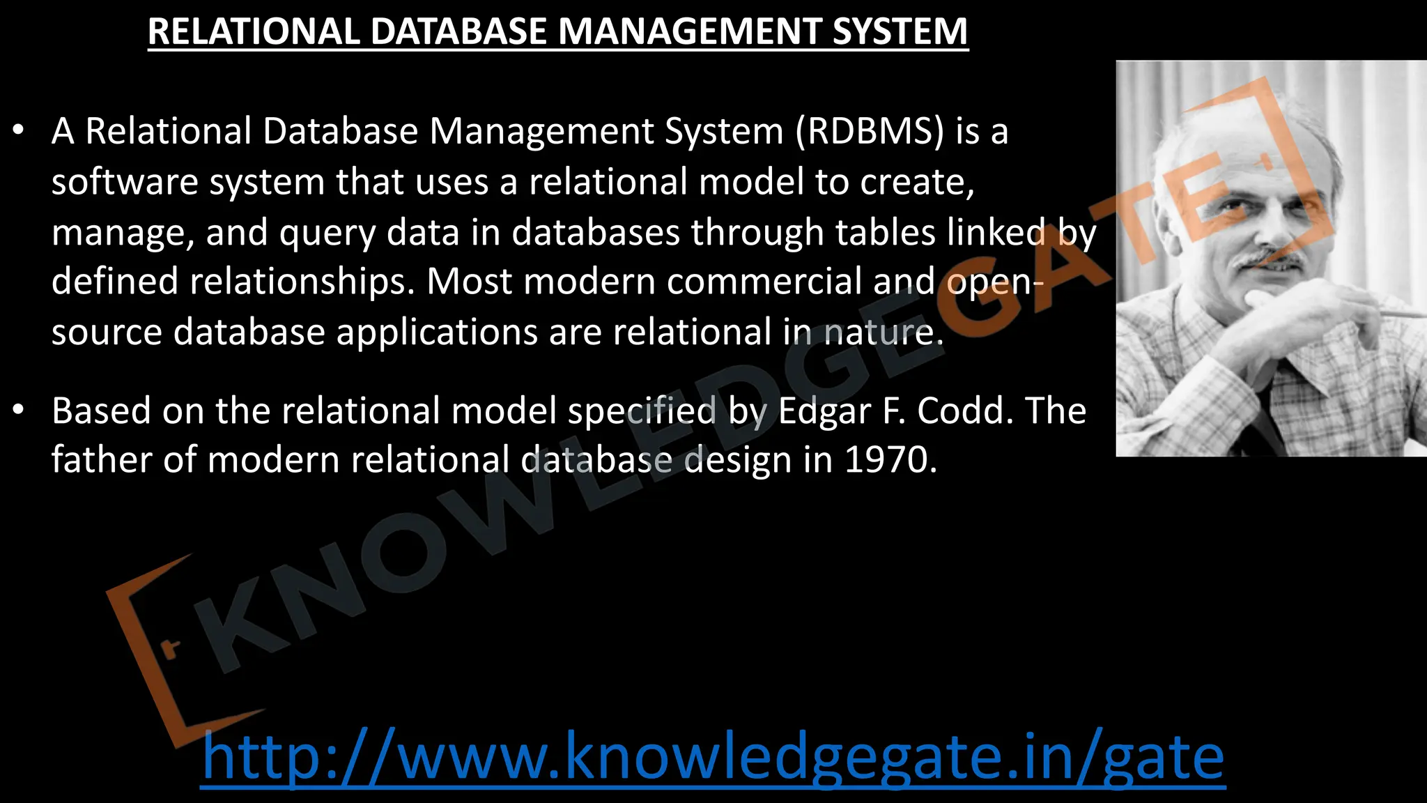 http://www.knowledgegate.in/gate
RELATIONAL DATABASE MANAGEMENT SYSTEM
• A Relational Database Management System (RDBMS) is a
software system that uses a relational model to create,
manage, and query data in databases through tables linked by
defined relationships. Most modern commercial and open-
source database applications are relational in nature.
• Based on the relational model specified by Edgar F. Codd. The
father of modern relational database design in 1970.
 