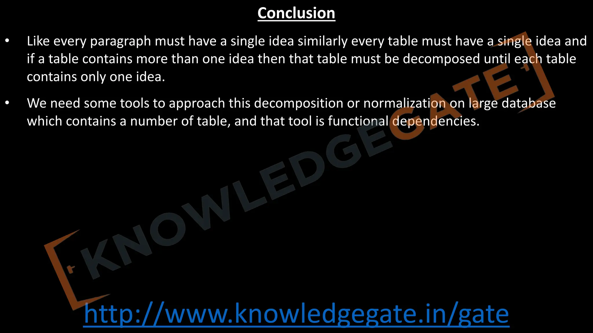 http://www.knowledgegate.in/gate
Conclusion
• Like every paragraph must have a single idea similarly every table must have a single idea and
if a table contains more than one idea then that table must be decomposed until each table
contains only one idea.
• We need some tools to approach this decomposition or normalization on large database
which contains a number of table, and that tool is functional dependencies.
 