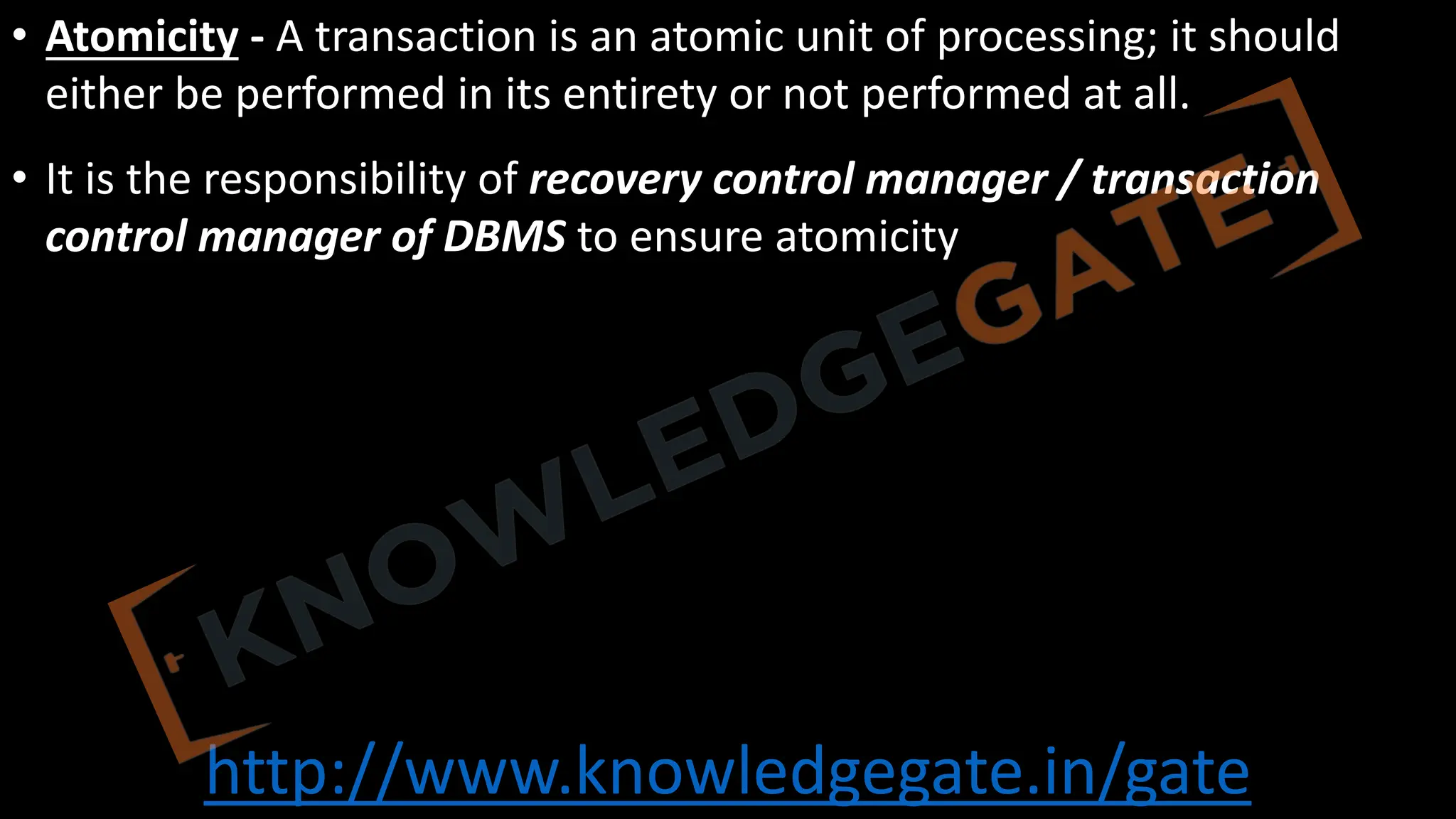 http://www.knowledgegate.in/gate
• Atomicity - A transaction is an atomic unit of processing; it should
either be performed in its entirety or not performed at all.
• It is the responsibility of recovery control manager / transaction
control manager of DBMS to ensure atomicity
 
