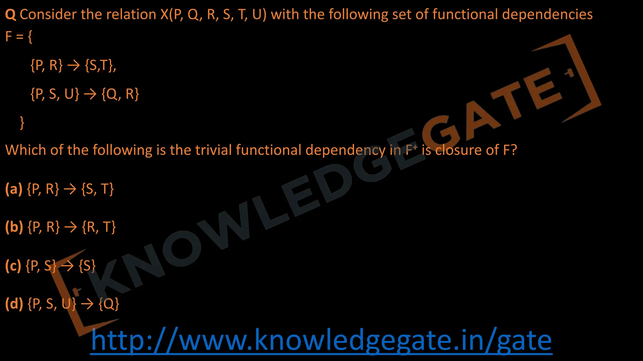 http://www.knowledgegate.in/gate
Q Consider the relation X(P, Q, R, S, T, U) with the following set of functional dependencies
F = {
{P, R} → {S,T},
{P, S, U} → {Q, R}
}
Which of the following is the trivial functional dependency in F+ is closure of F?
(a) {P, R} → {S, T}
(b) {P, R} → {R, T}
(c) {P, S} → {S}
(d) {P, S, U} → {Q}
 