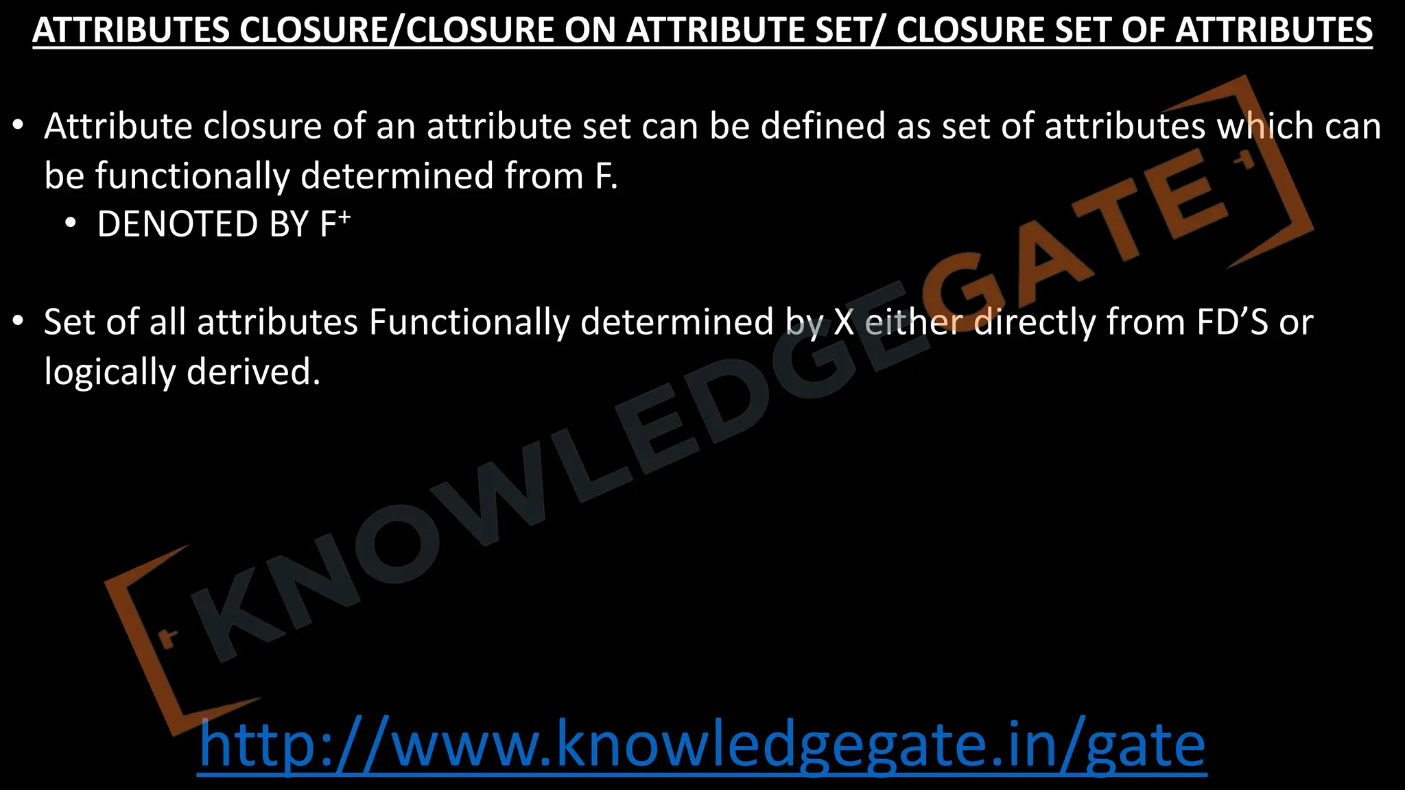 http://www.knowledgegate.in/gate
ATTRIBUTES CLOSURE/CLOSURE ON ATTRIBUTE SET/ CLOSURE SET OF ATTRIBUTES
• Attribute closure of an attribute set can be defined as set of attributes which can
be functionally determined from F.
• DENOTED BY F+
• Set of all attributes Functionally determined by X either directly from FD’S or
logically derived.
 
