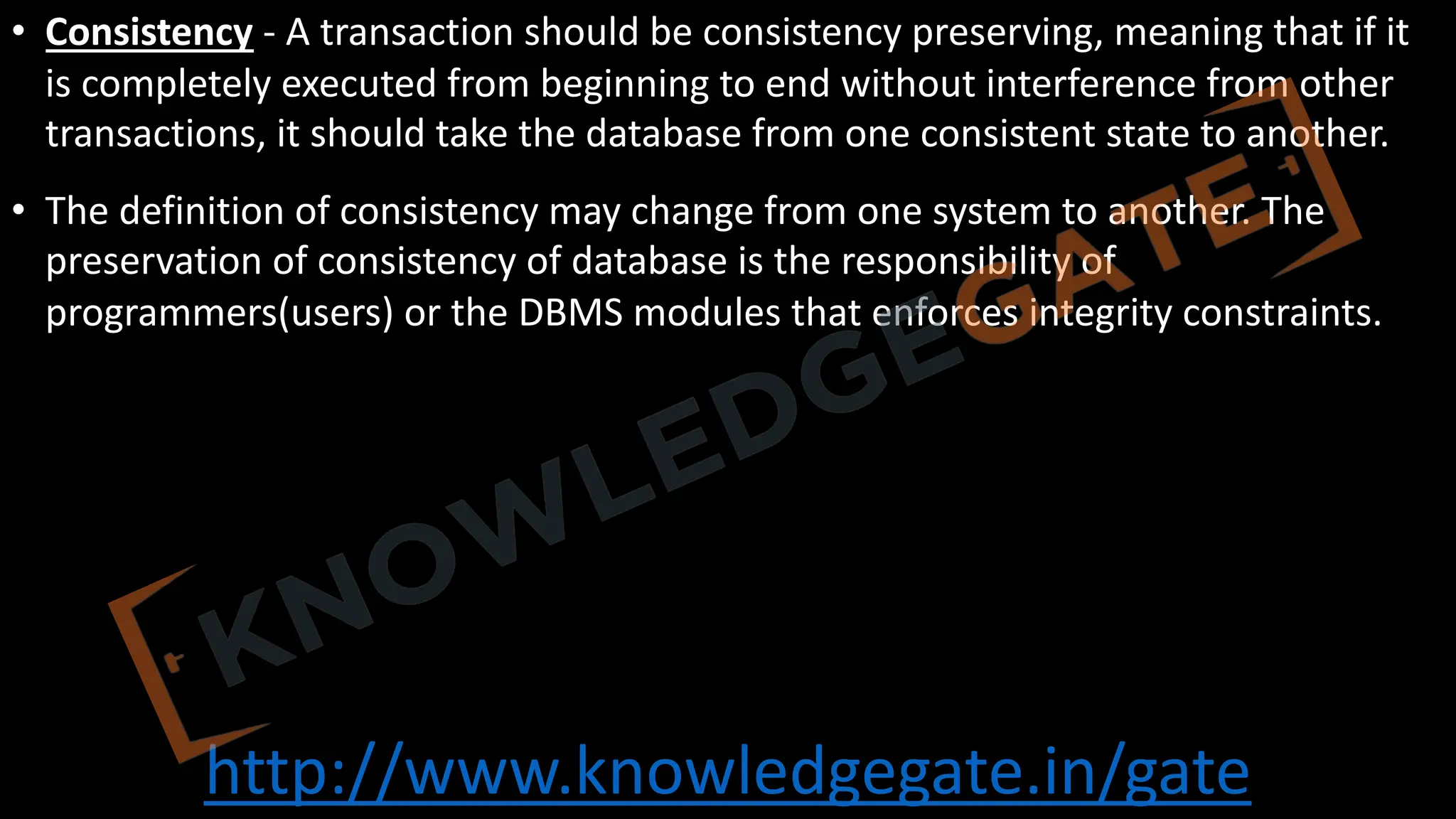 http://www.knowledgegate.in/gate
• Consistency - A transaction should be consistency preserving, meaning that if it
is completely executed from beginning to end without interference from other
transactions, it should take the database from one consistent state to another.
• The definition of consistency may change from one system to another. The
preservation of consistency of database is the responsibility of
programmers(users) or the DBMS modules that enforces integrity constraints.
 