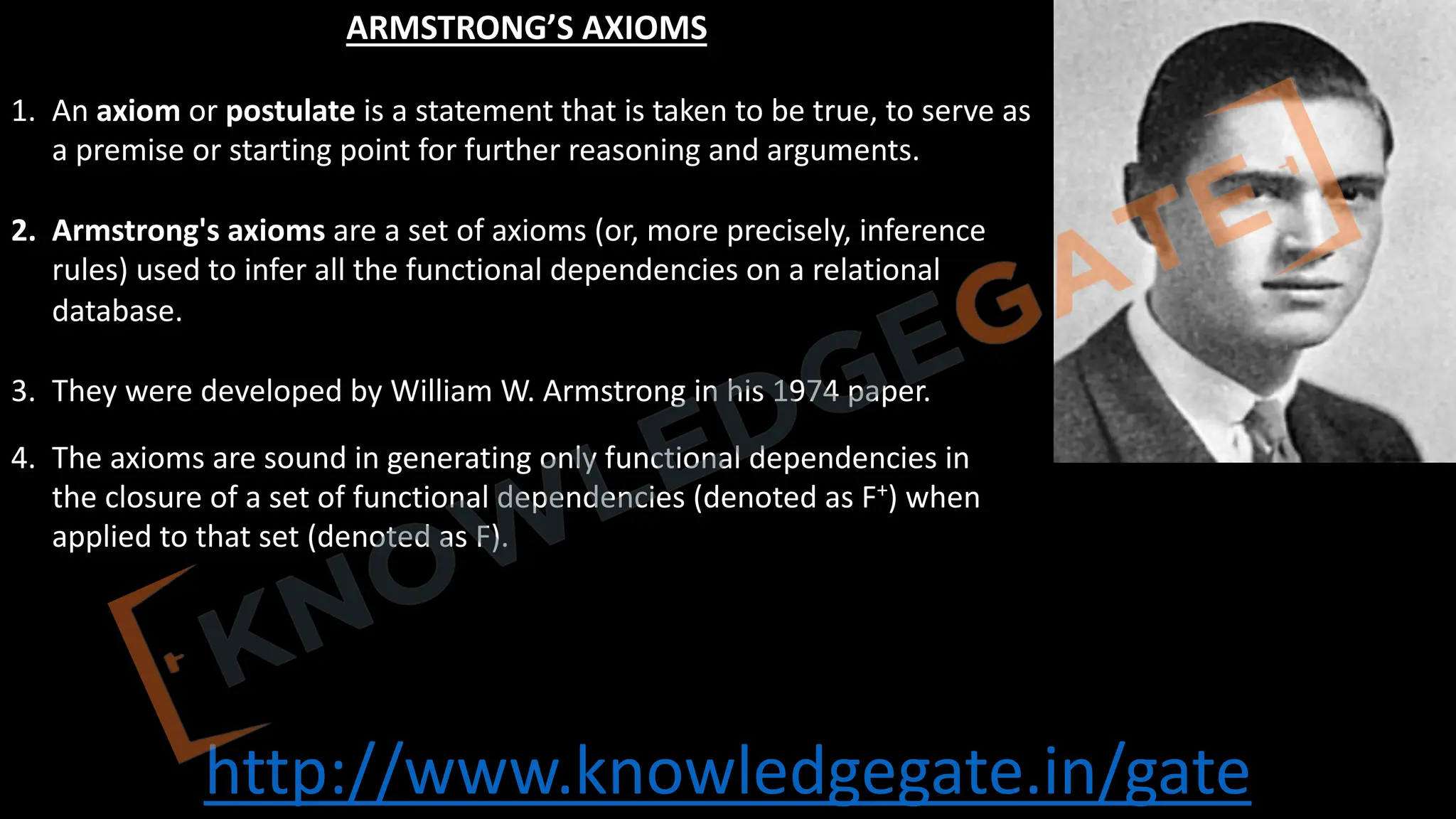 http://www.knowledgegate.in/gate
ARMSTRONG’S AXIOMS
1. An axiom or postulate is a statement that is taken to be true, to serve as
a premise or starting point for further reasoning and arguments.
2. Armstrong's axioms are a set of axioms (or, more precisely, inference
rules) used to infer all the functional dependencies on a relational
database.
3. They were developed by William W. Armstrong in his 1974 paper.
4. The axioms are sound in generating only functional dependencies in
the closure of a set of functional dependencies (denoted as F+) when
applied to that set (denoted as F).
 