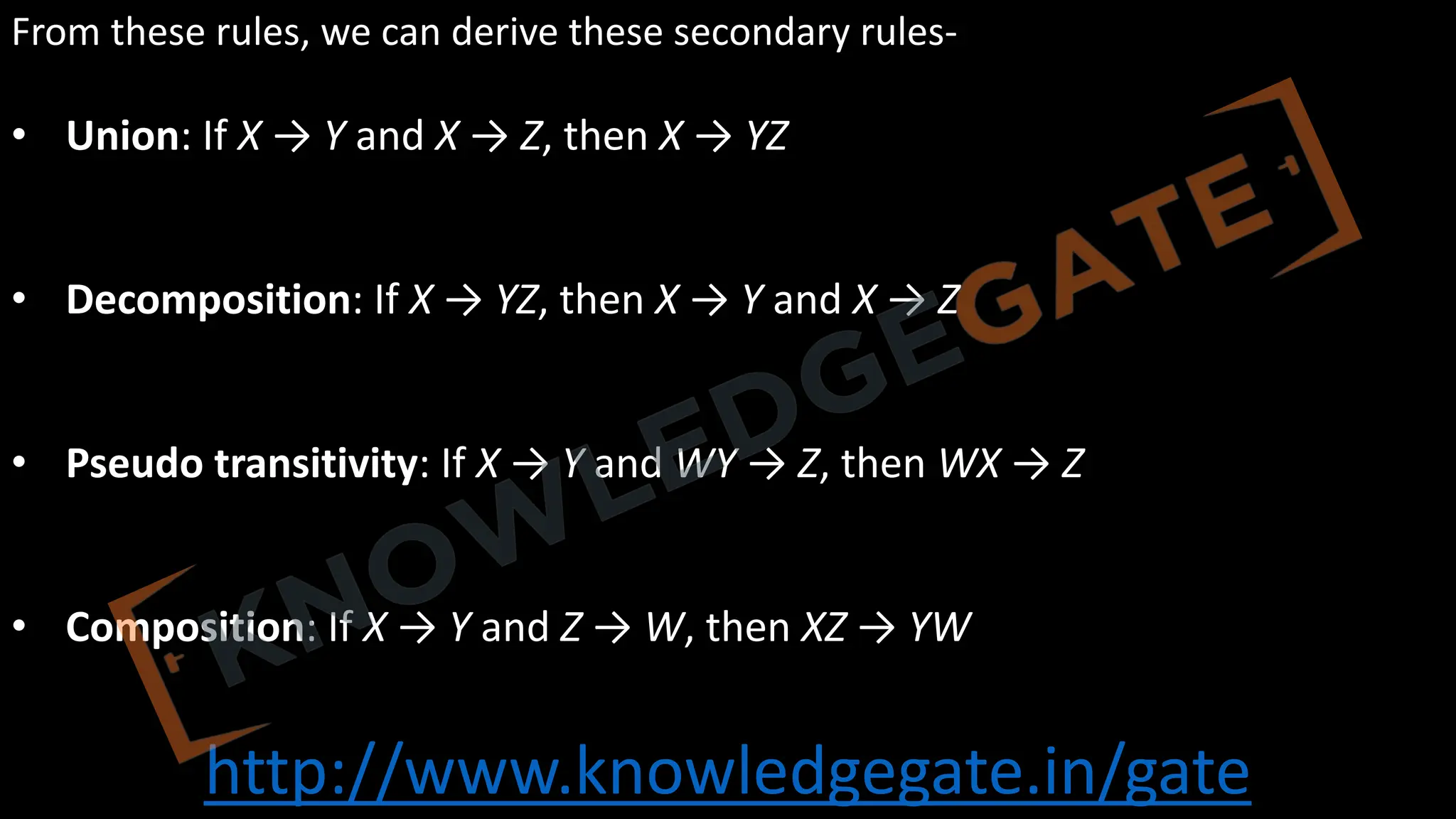 http://www.knowledgegate.in/gate
From these rules, we can derive these secondary rules-
• Union: If X → Y and X → Z, then X → YZ
• Decomposition: If X → YZ, then X → Y and X → Z
• Pseudo transitivity: If X → Y and WY → Z, then WX → Z
• Composition: If X → Y and Z → W, then XZ → YW
 