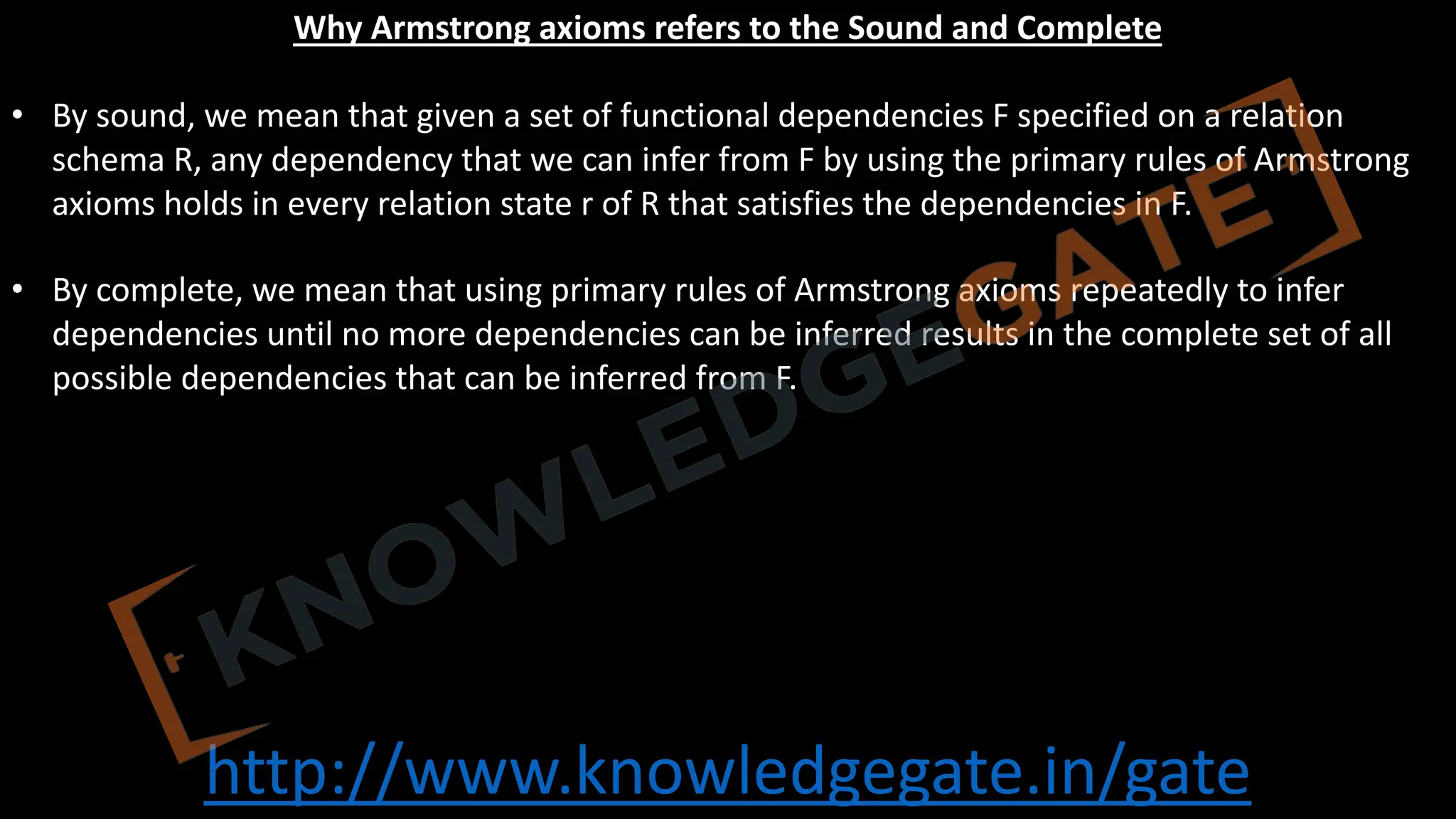 http://www.knowledgegate.in/gate
Why Armstrong axioms refers to the Sound and Complete
• By sound, we mean that given a set of functional dependencies F specified on a relation
schema R, any dependency that we can infer from F by using the primary rules of Armstrong
axioms holds in every relation state r of R that satisfies the dependencies in F.
• By complete, we mean that using primary rules of Armstrong axioms repeatedly to infer
dependencies until no more dependencies can be inferred results in the complete set of all
possible dependencies that can be inferred from F.
 