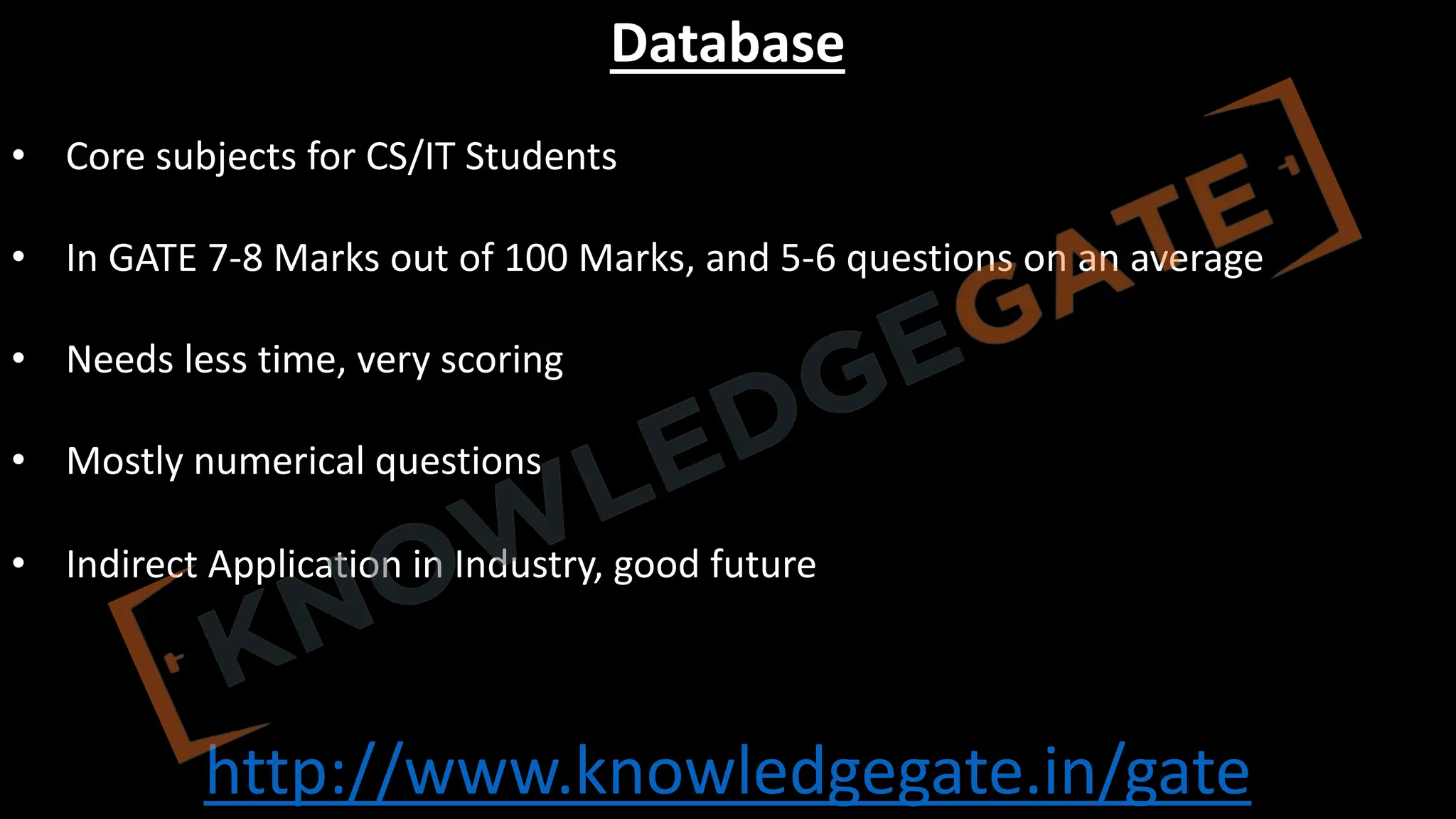 http://www.knowledgegate.in/gate
Database
• Core subjects for CS/IT Students
• In GATE 7-8 Marks out of 100 Marks, and 5-6 questions on an average
• Needs less time, very scoring
• Mostly numerical questions
• Indirect Application in Industry, good future
 