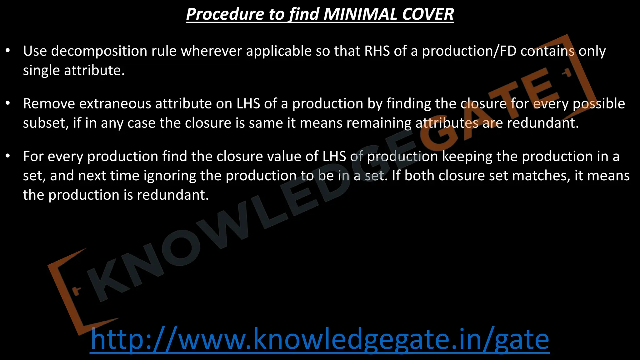 http://www.knowledgegate.in/gate
Procedure to find MINIMAL COVER
• Use decomposition rule wherever applicable so that RHS of a production/FD contains only
single attribute.
• Remove extraneous attribute on LHS of a production by finding the closure for every possible
subset, if in any case the closure is same it means remaining attributes are redundant.
• For every production find the closure value of LHS of production keeping the production in a
set, and next time ignoring the production to be in a set. If both closure set matches, it means
the production is redundant.
 