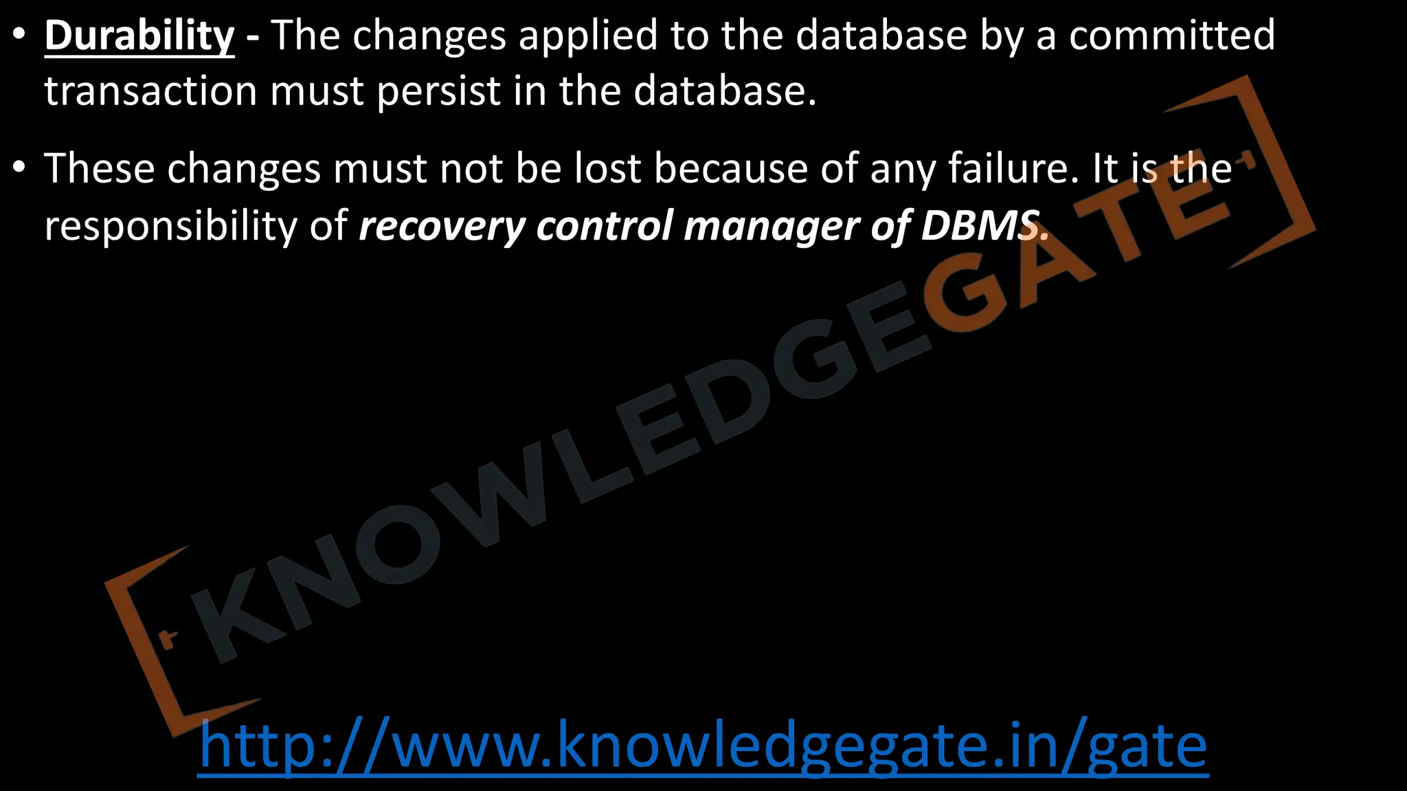 http://www.knowledgegate.in/gate
• Durability - The changes applied to the database by a committed
transaction must persist in the database.
• These changes must not be lost because of any failure. It is the
responsibility of recovery control manager of DBMS.
 