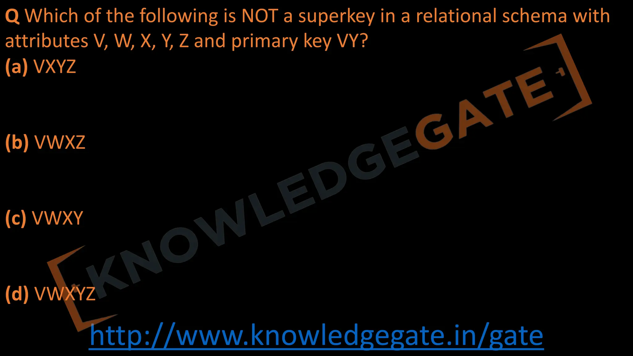 http://www.knowledgegate.in/gate
Q Which of the following is NOT a superkey in a relational schema with
attributes V, W, X, Y, Z and primary key VY?
(a) VXYZ
(b) VWXZ
(c) VWXY
(d) VWXYZ
 