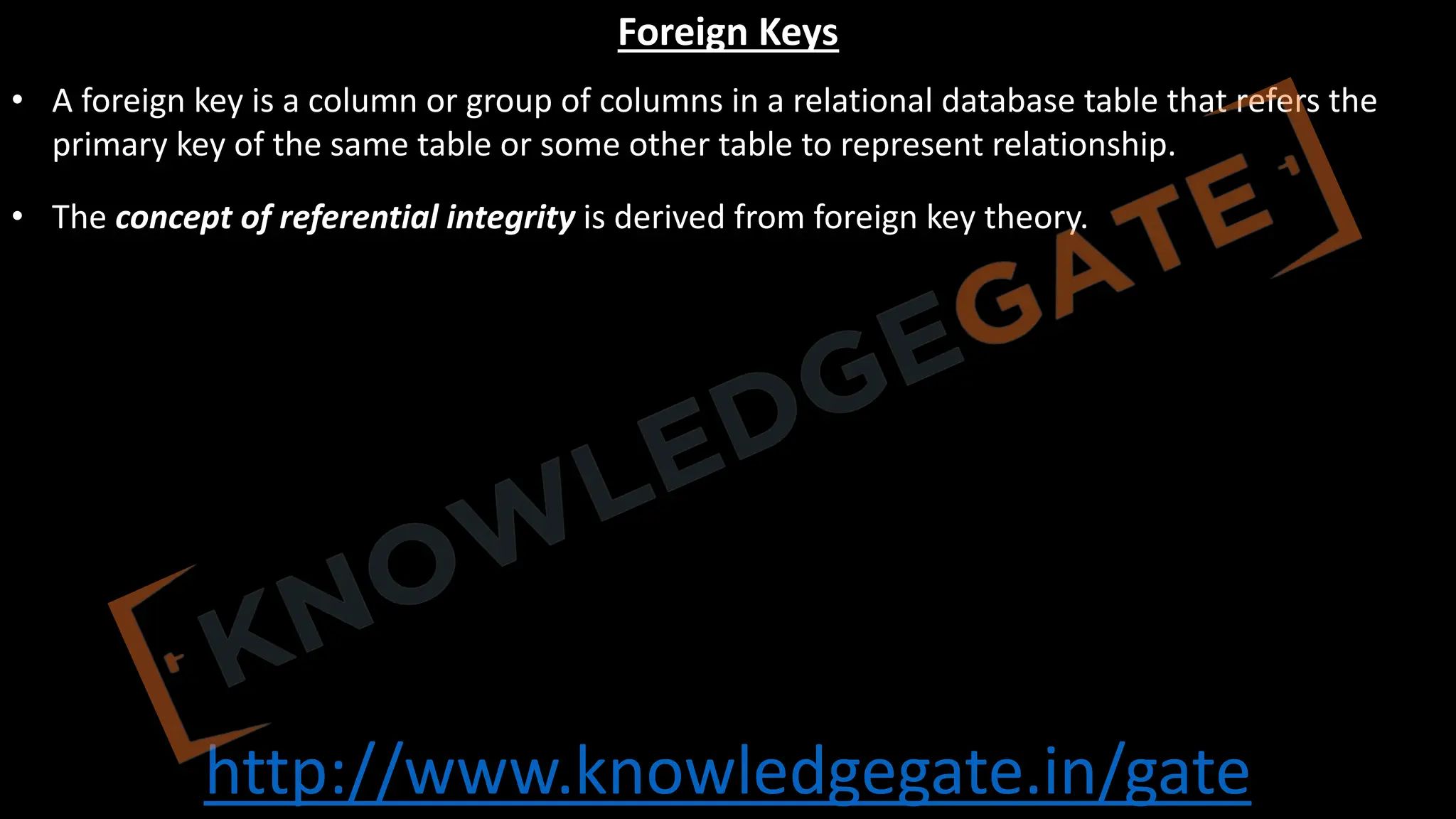 http://www.knowledgegate.in/gate
Foreign Keys
• A foreign key is a column or group of columns in a relational database table that refers the
primary key of the same table or some other table to represent relationship.
• The concept of referential integrity is derived from foreign key theory.
 