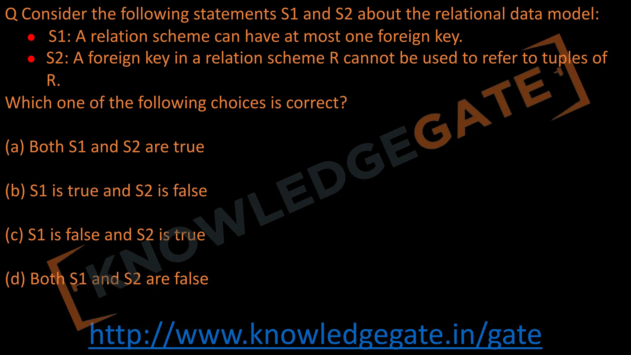 http://www.knowledgegate.in/gate
Q Consider the following statements S1 and S2 about the relational data model:
● S1: A relation scheme can have at most one foreign key.
● S2: A foreign key in a relation scheme R cannot be used to refer to tuples of
R.
Which one of the following choices is correct?
(a) Both S1 and S2 are true
(b) S1 is true and S2 is false
(c) S1 is false and S2 is true
(d) Both S1 and S2 are false
 