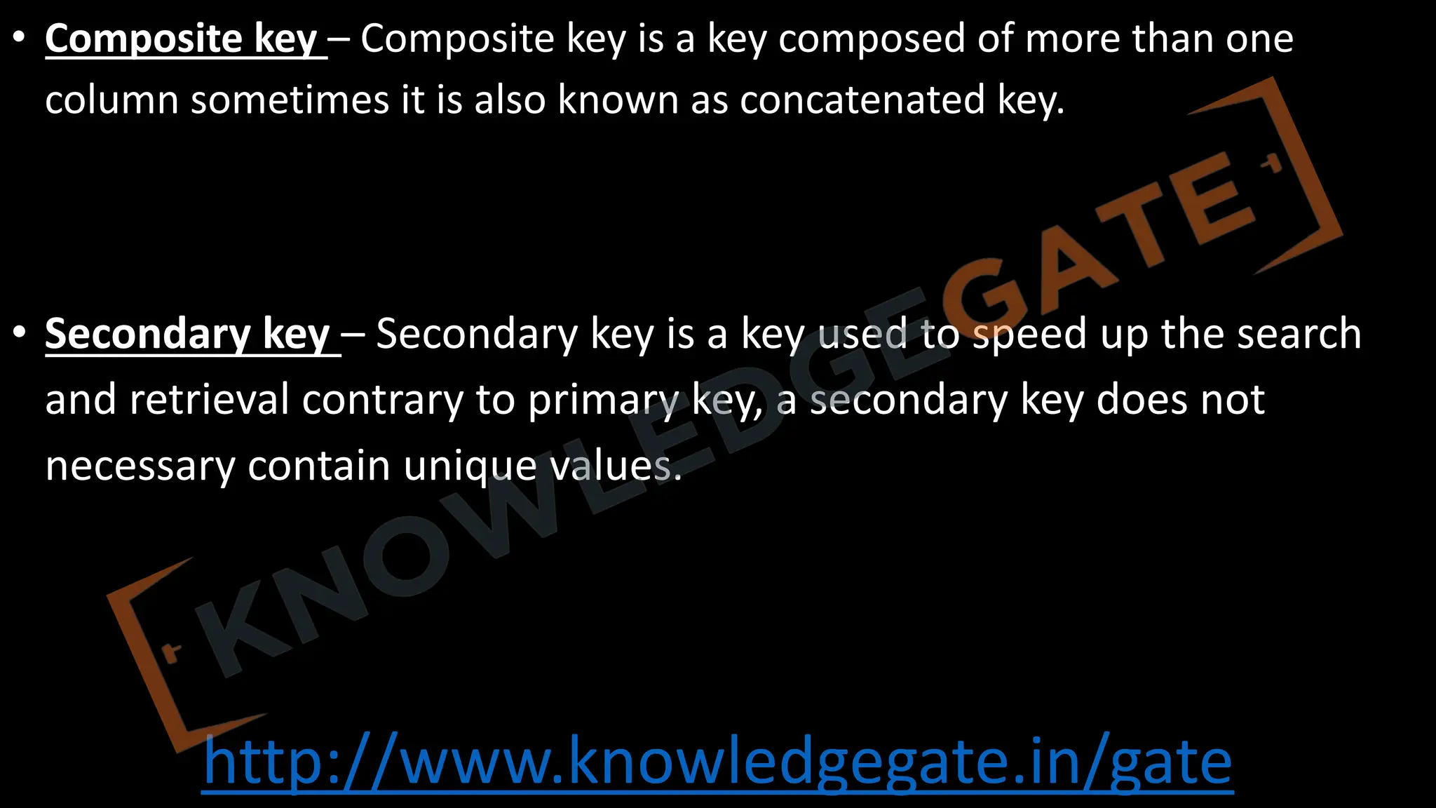 http://www.knowledgegate.in/gate
• Composite key – Composite key is a key composed of more than one
column sometimes it is also known as concatenated key.
• Secondary key – Secondary key is a key used to speed up the search
and retrieval contrary to primary key, a secondary key does not
necessary contain unique values.
 