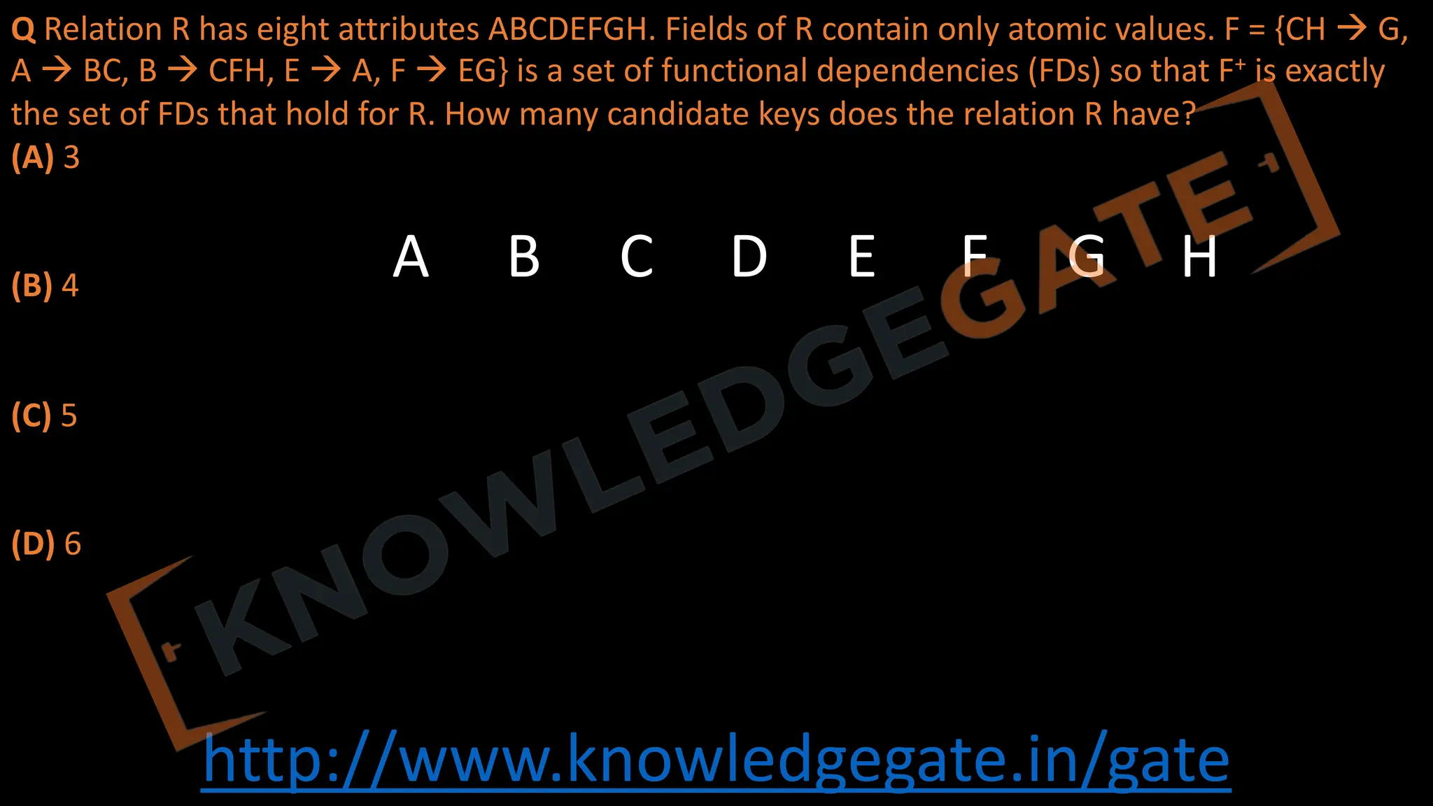 http://www.knowledgegate.in/gate
Q Relation R has eight attributes ABCDEFGH. Fields of R contain only atomic values. F = {CH à G,
A à BC, B à CFH, E à A, F à EG} is a set of functional dependencies (FDs) so that F+ is exactly
the set of FDs that hold for R. How many candidate keys does the relation R have?
(A) 3
(B) 4
(C) 5
(D) 6
A B C D E F G H
 
