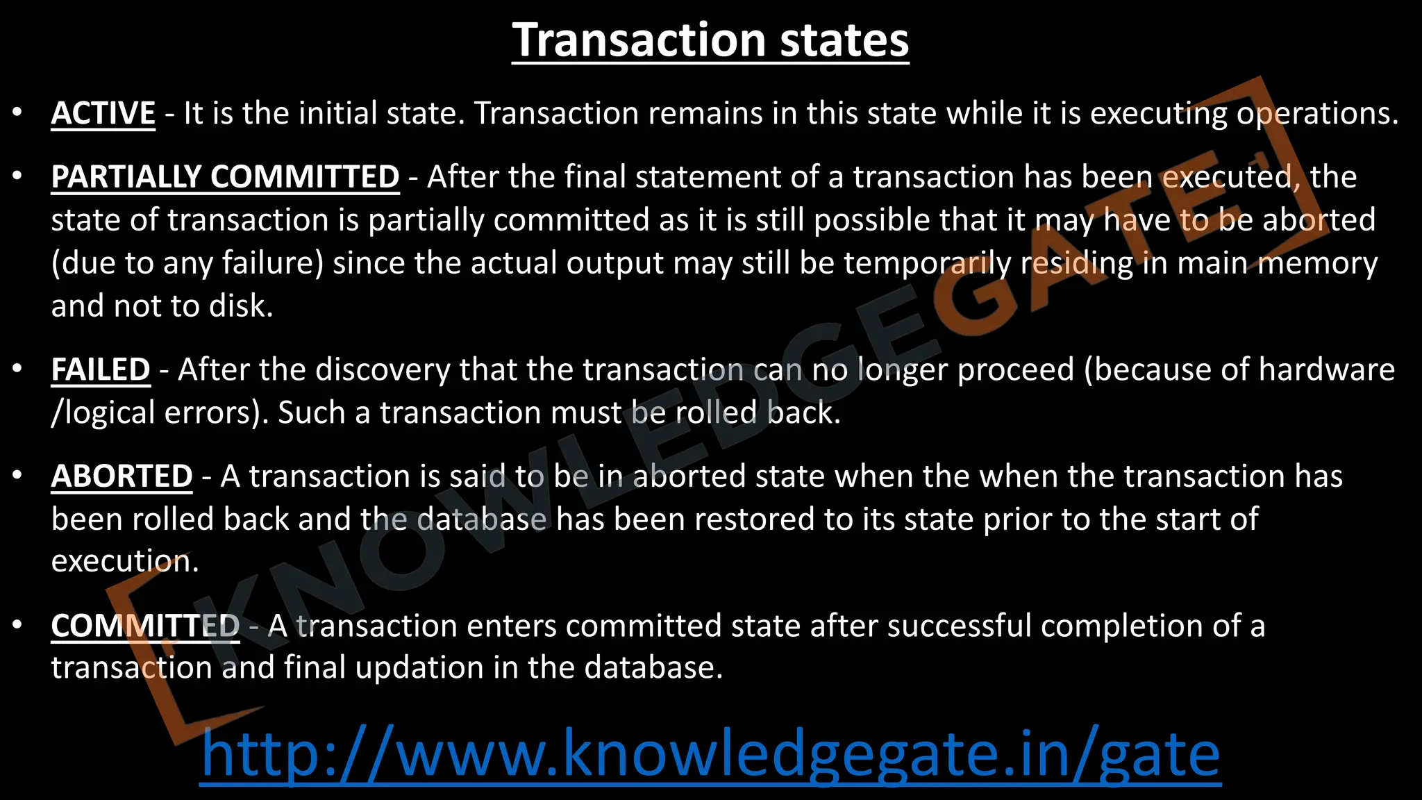 http://www.knowledgegate.in/gate
Transaction states
• ACTIVE - It is the initial state. Transaction remains in this state while it is executing operations.
• PARTIALLY COMMITTED - After the final statement of a transaction has been executed, the
state of transaction is partially committed as it is still possible that it may have to be aborted
(due to any failure) since the actual output may still be temporarily residing in main memory
and not to disk.
• FAILED - After the discovery that the transaction can no longer proceed (because of hardware
/logical errors). Such a transaction must be rolled back.
• ABORTED - A transaction is said to be in aborted state when the when the transaction has
been rolled back and the database has been restored to its state prior to the start of
execution.
• COMMITTED - A transaction enters committed state after successful completion of a
transaction and final updation in the database.
 