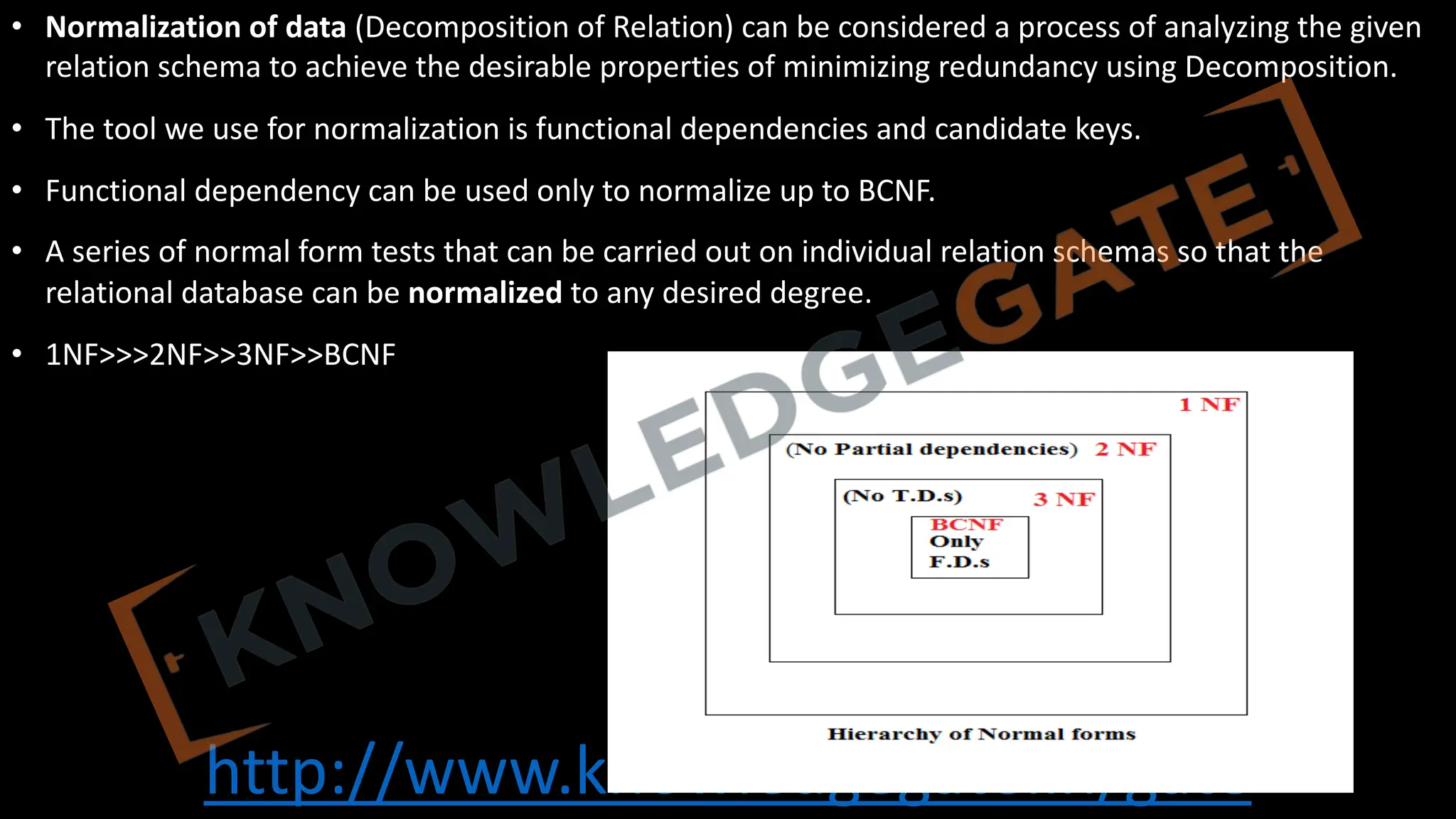 http://www.knowledgegate.in/gate
• Normalization of data (Decomposition of Relation) can be considered a process of analyzing the given
relation schema to achieve the desirable properties of minimizing redundancy using Decomposition.
• The tool we use for normalization is functional dependencies and candidate keys.
• Functional dependency can be used only to normalize up to BCNF.
• A series of normal form tests that can be carried out on individual relation schemas so that the
relational database can be normalized to any desired degree.
• 1NF>>>2NF>>3NF>>BCNF
 
