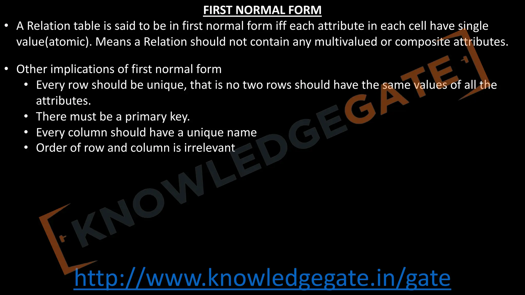 http://www.knowledgegate.in/gate
FIRST NORMAL FORM
• A Relation table is said to be in first normal form iff each attribute in each cell have single
value(atomic). Means a Relation should not contain any multivalued or composite attributes.
• Other implications of first normal form
• Every row should be unique, that is no two rows should have the same values of all the
attributes.
• There must be a primary key.
• Every column should have a unique name
• Order of row and column is irrelevant
 