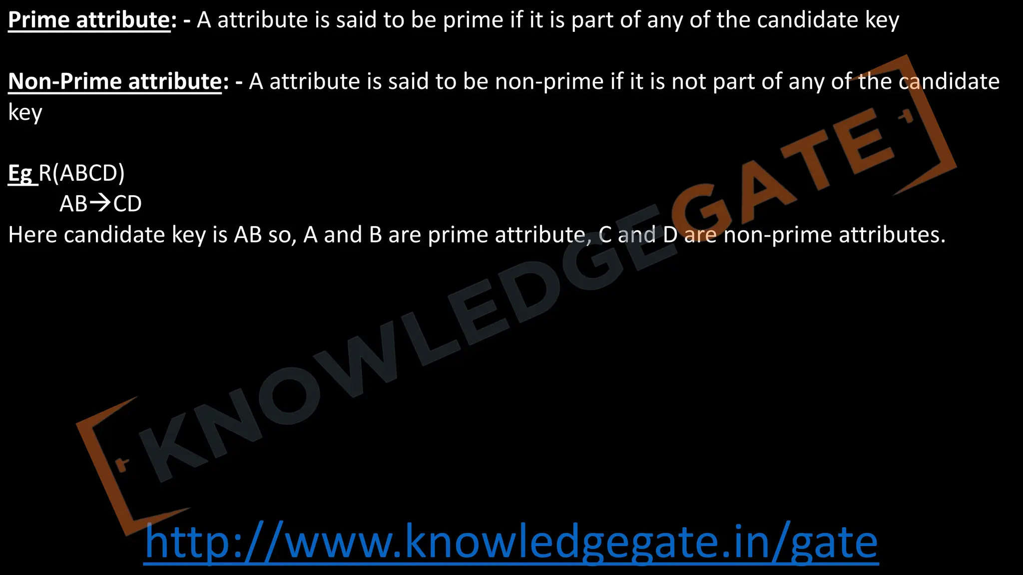 http://www.knowledgegate.in/gate
Prime attribute: - A attribute is said to be prime if it is part of any of the candidate key
Non-Prime attribute: - A attribute is said to be non-prime if it is not part of any of the candidate
key
Eg R(ABCD)
ABàCD
Here candidate key is AB so, A and B are prime attribute, C and D are non-prime attributes.
 