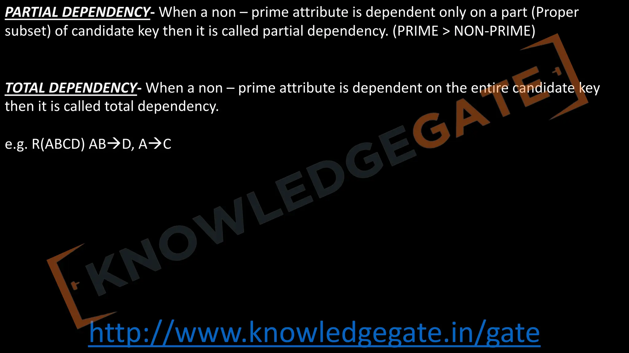 http://www.knowledgegate.in/gate
PARTIAL DEPENDENCY- When a non – prime attribute is dependent only on a part (Proper
subset) of candidate key then it is called partial dependency. (PRIME > NON-PRIME)
TOTAL DEPENDENCY- When a non – prime attribute is dependent on the entire candidate key
then it is called total dependency.
e.g. R(ABCD) ABàD, AàC
 