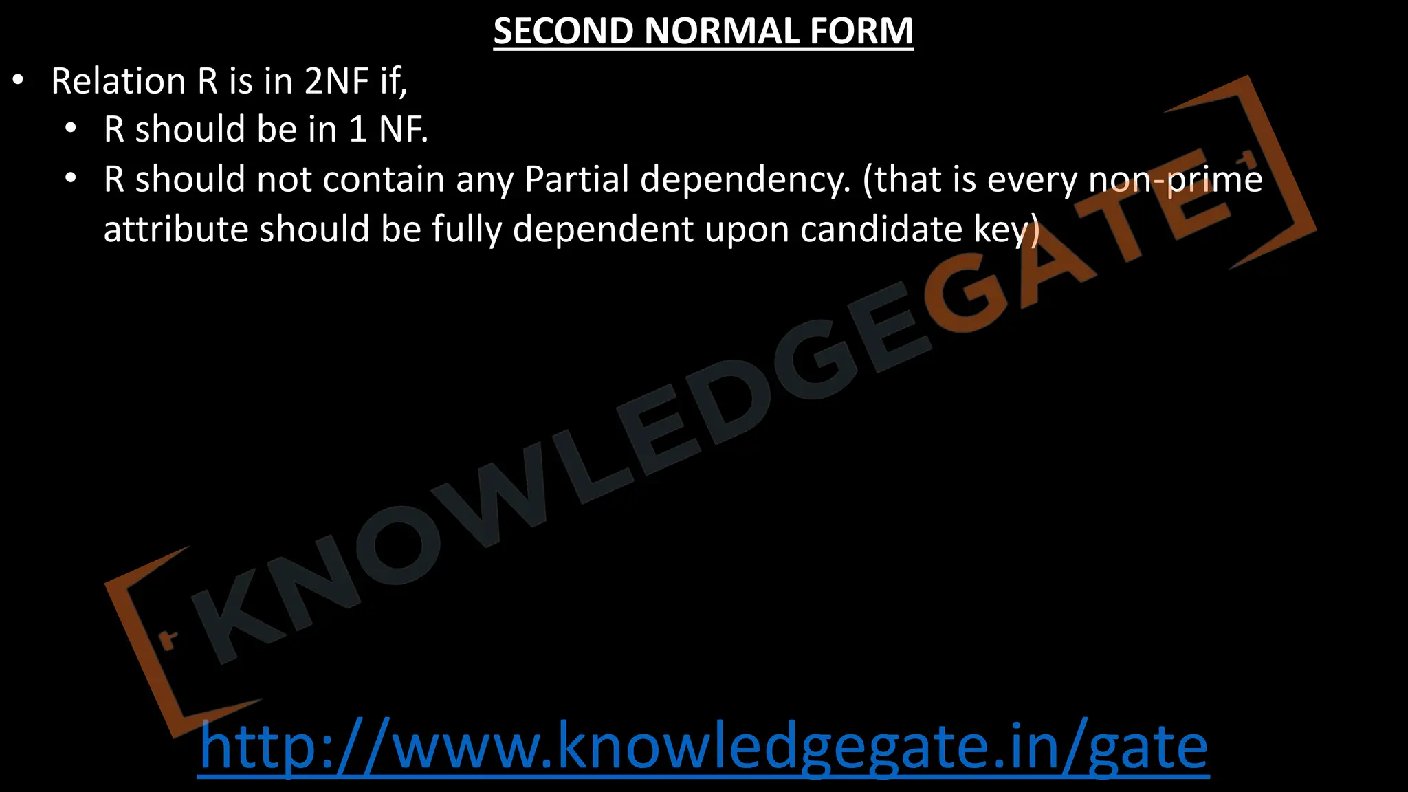http://www.knowledgegate.in/gate
SECOND NORMAL FORM
• Relation R is in 2NF if,
• R should be in 1 NF.
• R should not contain any Partial dependency. (that is every non-prime
attribute should be fully dependent upon candidate key)
 