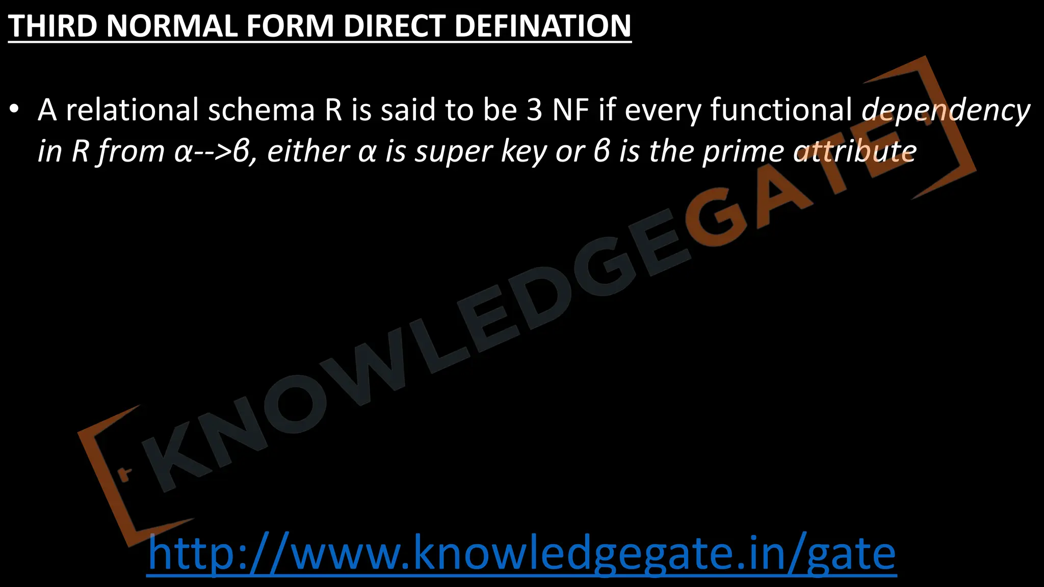 http://www.knowledgegate.in/gate
THIRD NORMAL FORM DIRECT DEFINATION
• A relational schema R is said to be 3 NF if every functional dependency
in R from α-->β, either α is super key or β is the prime attribute
 