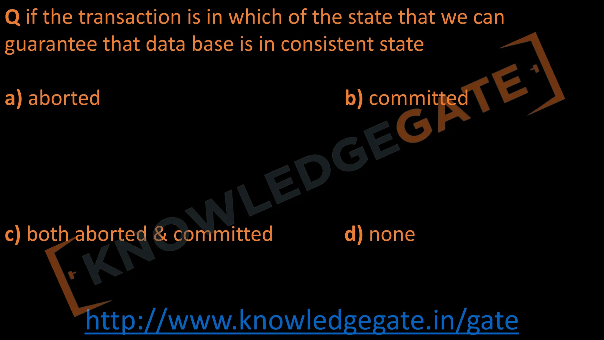 http://www.knowledgegate.in/gate
Q if the transaction is in which of the state that we can
guarantee that data base is in consistent state
a) aborted b) committed
c) both aborted & committed d) none
 