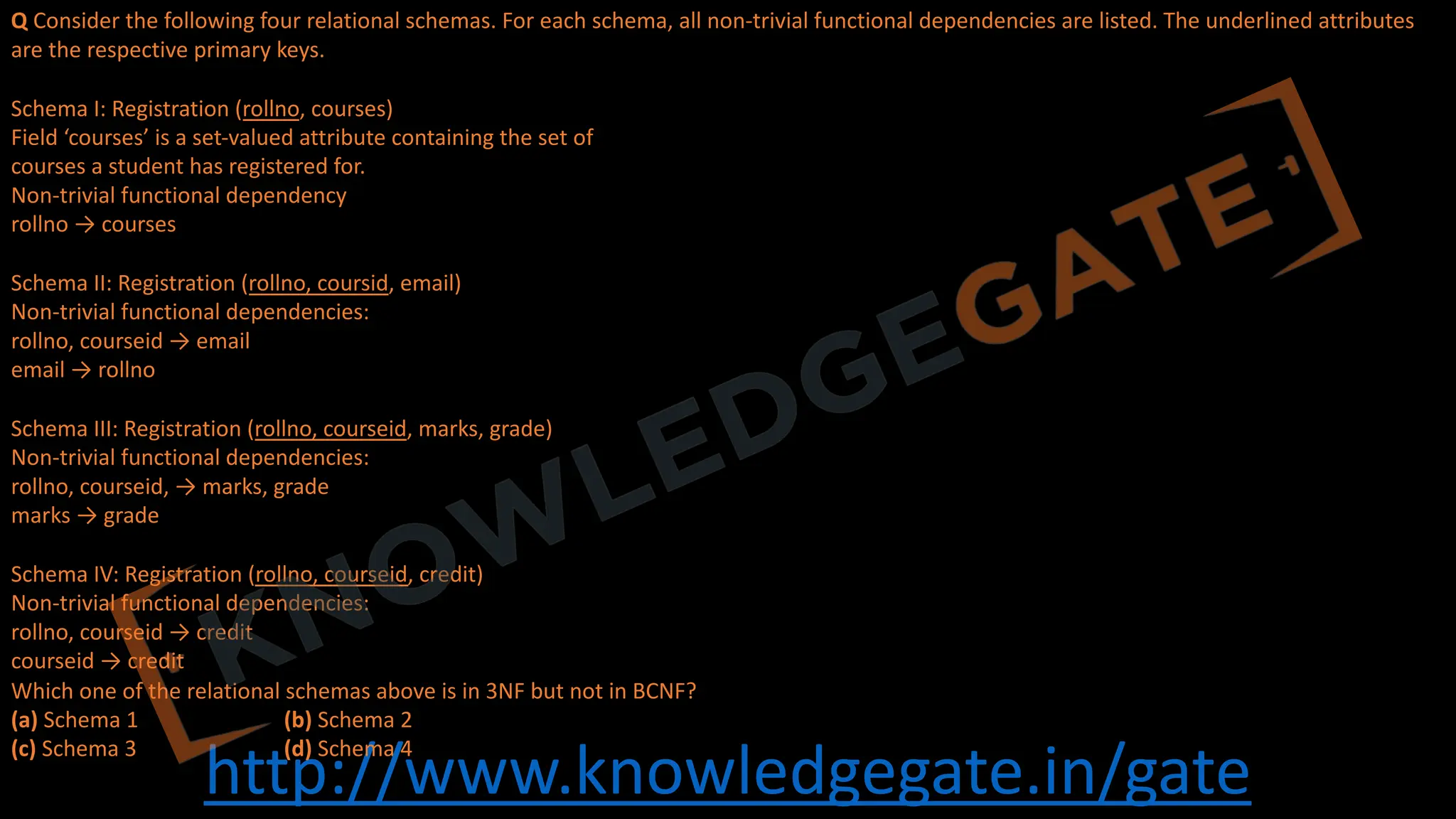 http://www.knowledgegate.in/gate
Q Consider the following four relational schemas. For each schema, all non-trivial functional dependencies are listed. The underlined attributes
are the respective primary keys.
Schema I: Registration (rollno, courses)
Field ‘courses’ is a set-valued attribute containing the set of
courses a student has registered for.
Non-trivial functional dependency
rollno → courses
Schema II: Registration (rollno, coursid, email)
Non-trivial functional dependencies:
rollno, courseid → email
email → rollno
Schema III: Registration (rollno, courseid, marks, grade)
Non-trivial functional dependencies:
rollno, courseid, → marks, grade
marks → grade
Schema IV: Registration (rollno, courseid, credit)
Non-trivial functional dependencies:
rollno, courseid → credit
courseid → credit
Which one of the relational schemas above is in 3NF but not in BCNF?
(a) Schema 1 (b) Schema 2
(c) Schema 3 (d) Schema 4
 