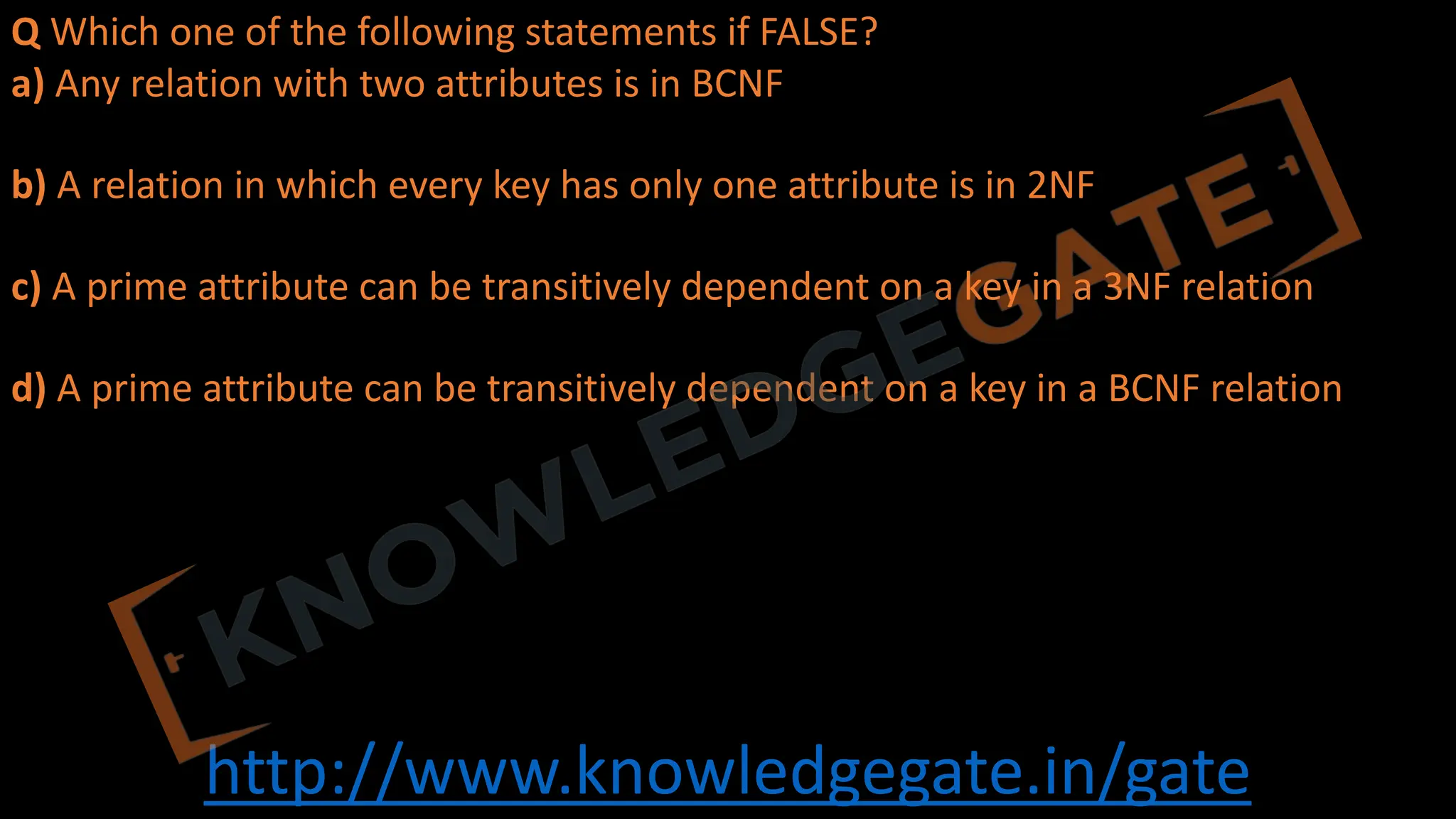 http://www.knowledgegate.in/gate
Q Which one of the following statements if FALSE?
a) Any relation with two attributes is in BCNF
b) A relation in which every key has only one attribute is in 2NF
c) A prime attribute can be transitively dependent on a key in a 3NF relation
d) A prime attribute can be transitively dependent on a key in a BCNF relation
 