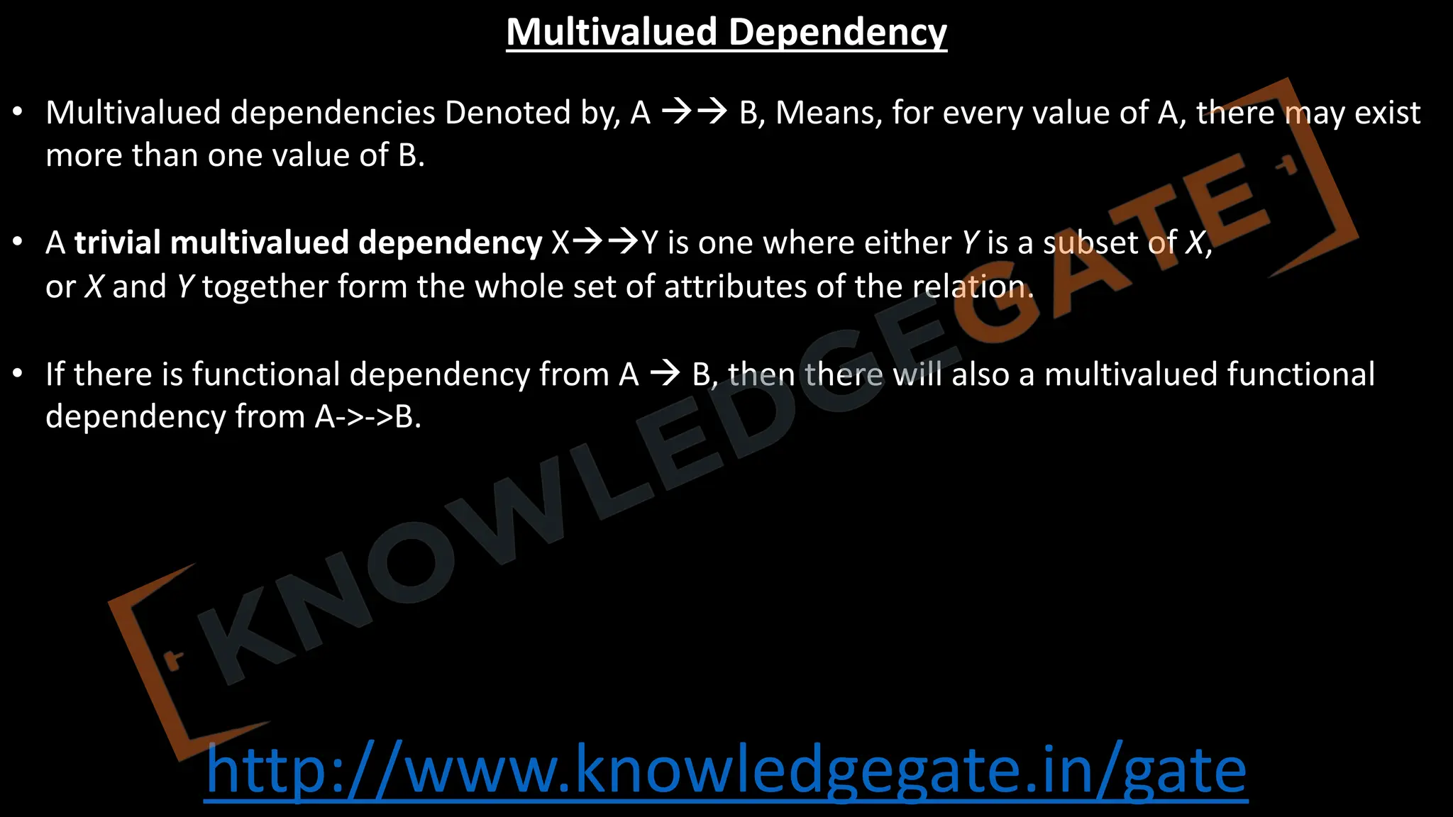 http://www.knowledgegate.in/gate
Multivalued Dependency
• Multivalued dependencies Denoted by, A àà B, Means, for every value of A, there may exist
more than one value of B.
• A trivial multivalued dependency XààY is one where either Y is a subset of X,
or X and Y together form the whole set of attributes of the relation.
• If there is functional dependency from A à B, then there will also a multivalued functional
dependency from A->->B.
 