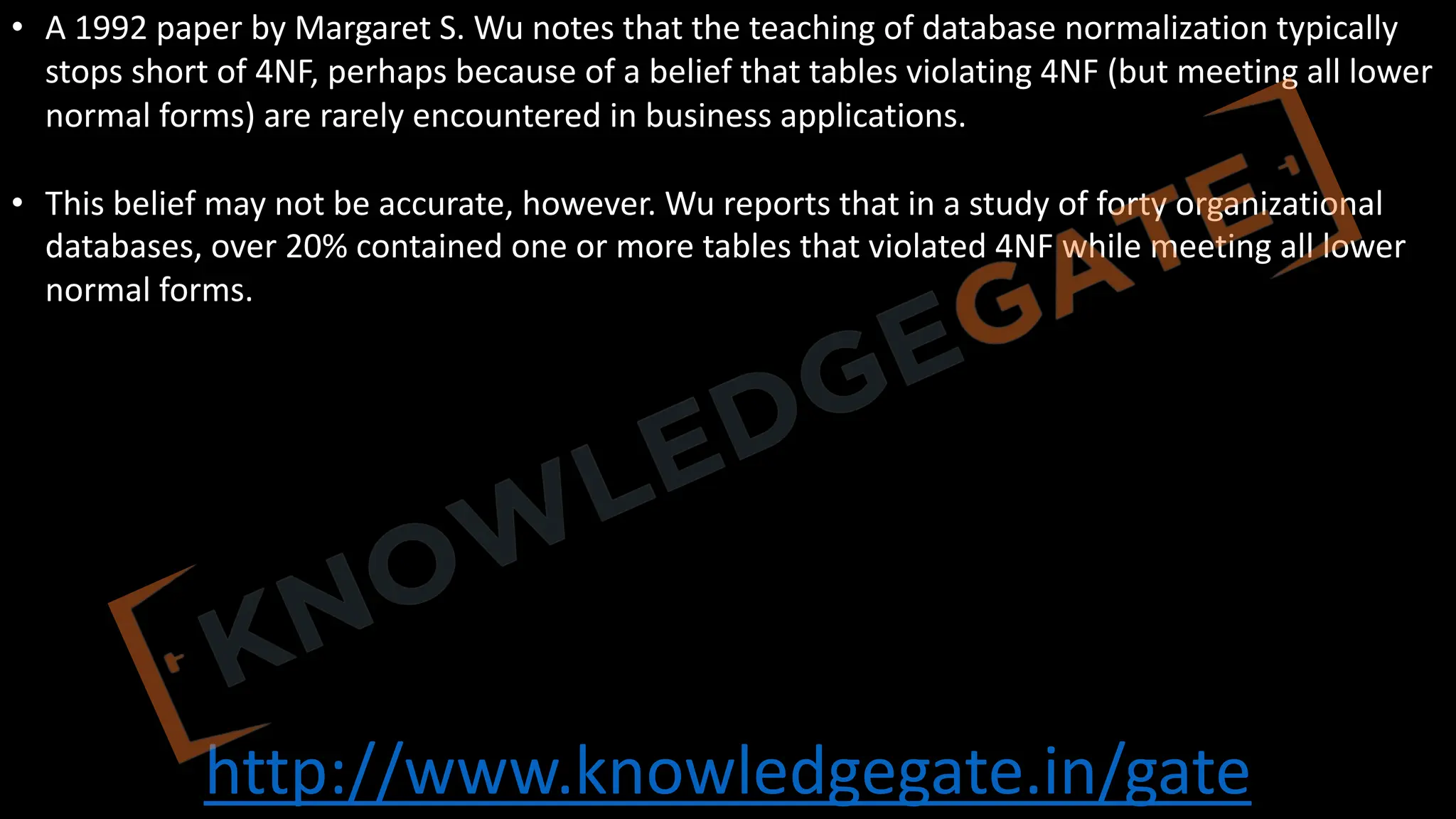 http://www.knowledgegate.in/gate
• A 1992 paper by Margaret S. Wu notes that the teaching of database normalization typically
stops short of 4NF, perhaps because of a belief that tables violating 4NF (but meeting all lower
normal forms) are rarely encountered in business applications.
• This belief may not be accurate, however. Wu reports that in a study of forty organizational
databases, over 20% contained one or more tables that violated 4NF while meeting all lower
normal forms.
 