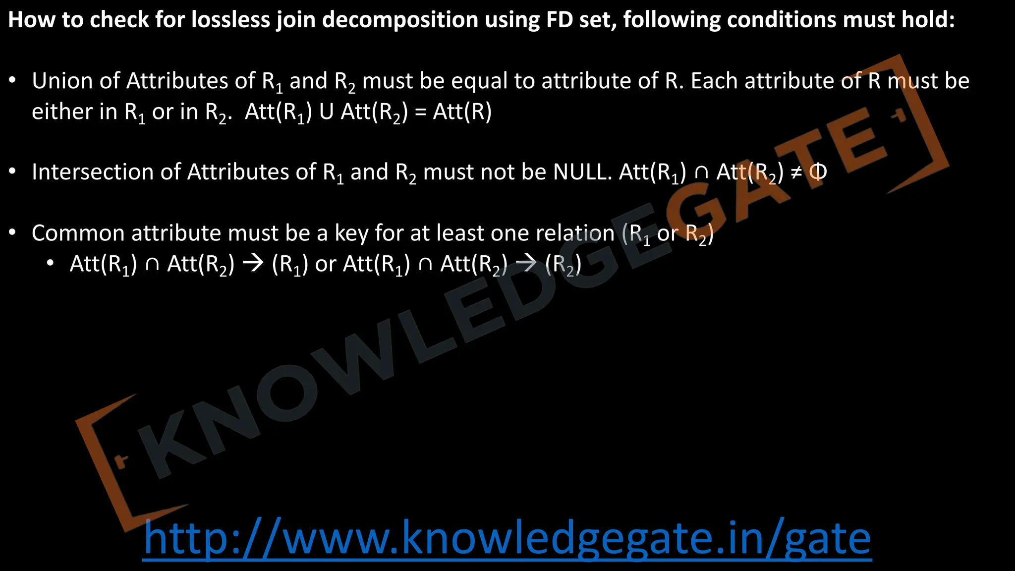 http://www.knowledgegate.in/gate
How to check for lossless join decomposition using FD set, following conditions must hold:
• Union of Attributes of R1 and R2 must be equal to attribute of R. Each attribute of R must be
either in R1 or in R2. Att(R1) U Att(R2) = Att(R)
• Intersection of Attributes of R1 and R2 must not be NULL. Att(R1) ∩ Att(R2) ≠ Φ
• Common attribute must be a key for at least one relation (R1 or R2)
• Att(R1) ∩ Att(R2) à (R1) or Att(R1) ∩ Att(R2) à (R2)
 