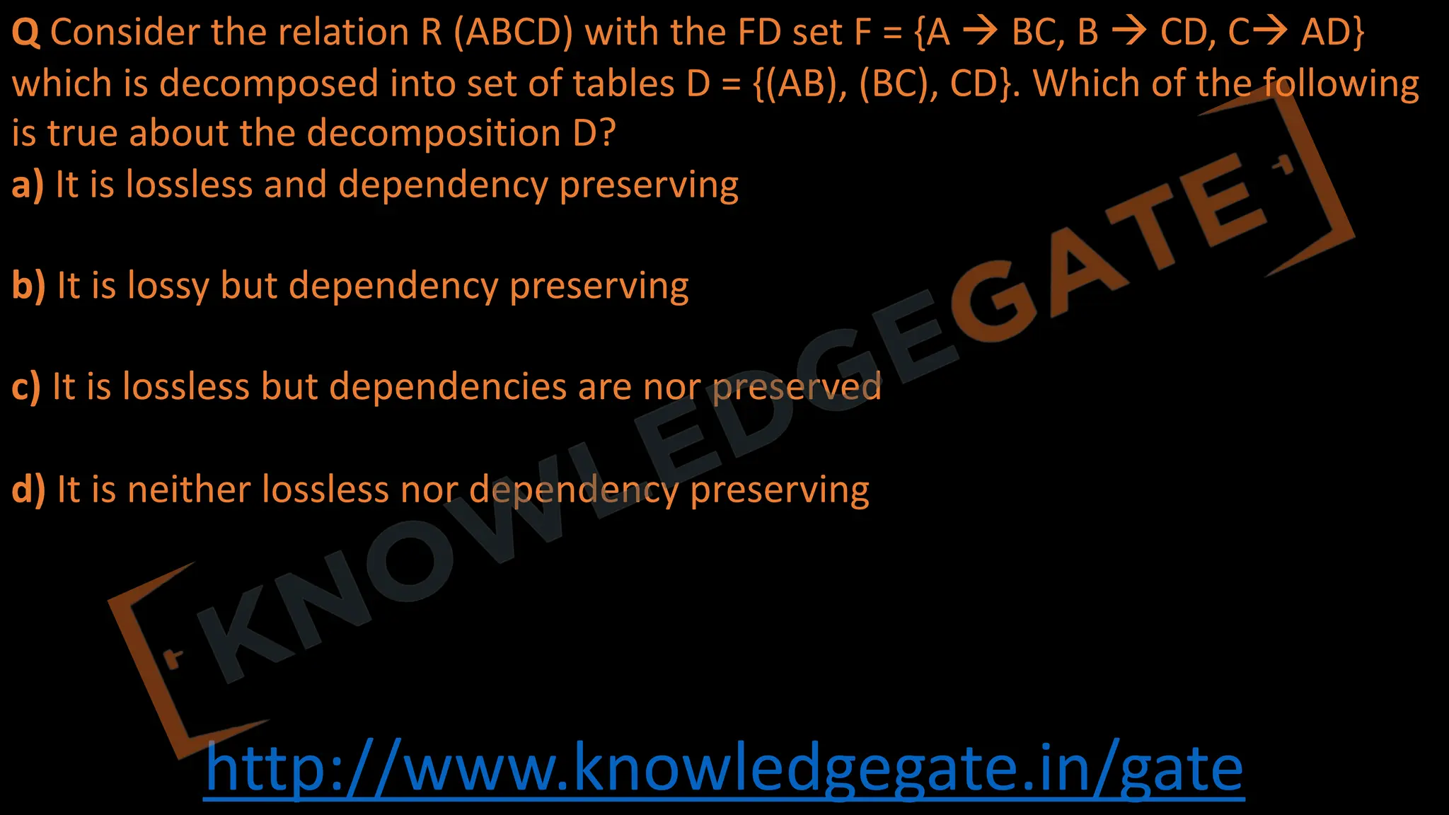 http://www.knowledgegate.in/gate
Q Consider the relation R (ABCD) with the FD set F = {A à BC, B à CD, Cà AD}
which is decomposed into set of tables D = {(AB), (BC), CD}. Which of the following
is true about the decomposition D?
a) It is lossless and dependency preserving
b) It is lossy but dependency preserving
c) It is lossless but dependencies are nor preserved
d) It is neither lossless nor dependency preserving
 