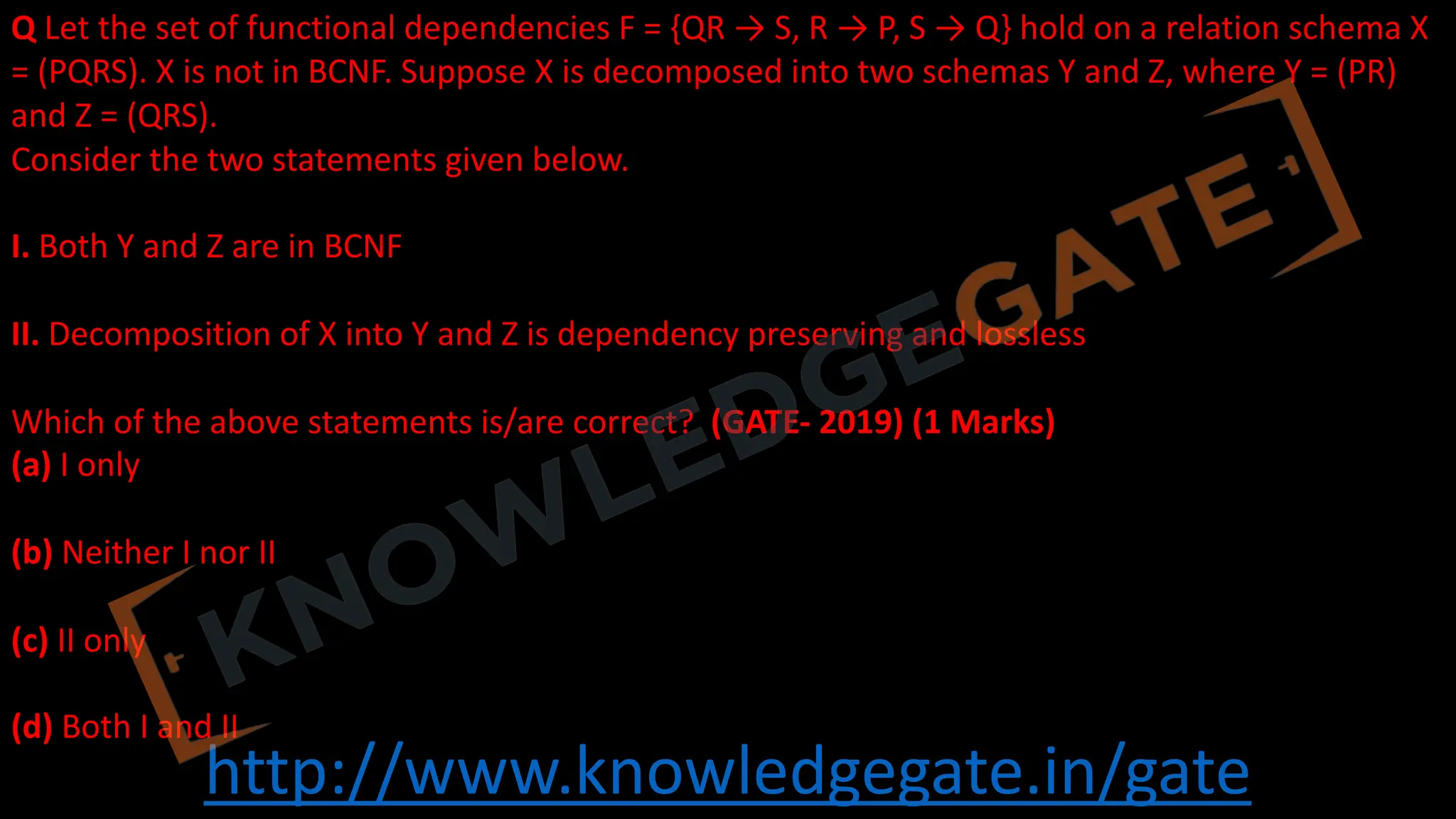 http://www.knowledgegate.in/gate
Q Let the set of functional dependencies F = {QR → S, R → P, S → Q} hold on a relation schema X
= (PQRS). X is not in BCNF. Suppose X is decomposed into two schemas Y and Z, where Y = (PR)
and Z = (QRS).
Consider the two statements given below.
I. Both Y and Z are in BCNF
II. Decomposition of X into Y and Z is dependency preserving and lossless
Which of the above statements is/are correct? (GATE- 2019) (1 Marks)
(a) I only
(b) Neither I nor II
(c) II only
(d) Both I and II
 