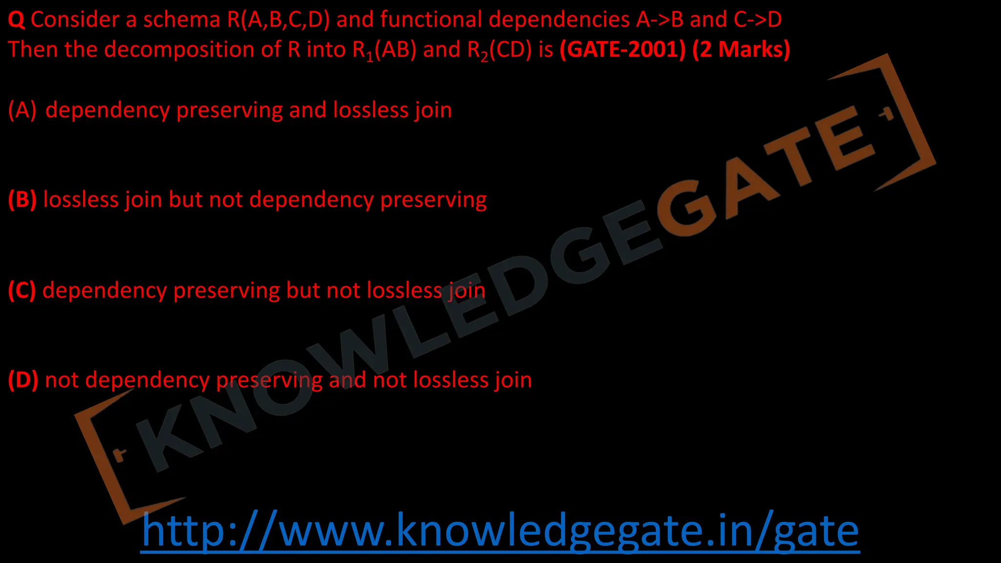 http://www.knowledgegate.in/gate
Q Consider a schema R(A,B,C,D) and functional dependencies A->B and C->D
Then the decomposition of R into R1(AB) and R2(CD) is (GATE-2001) (2 Marks)
(A) dependency preserving and lossless join
(B) lossless join but not dependency preserving
(C) dependency preserving but not lossless join
(D) not dependency preserving and not lossless join
 