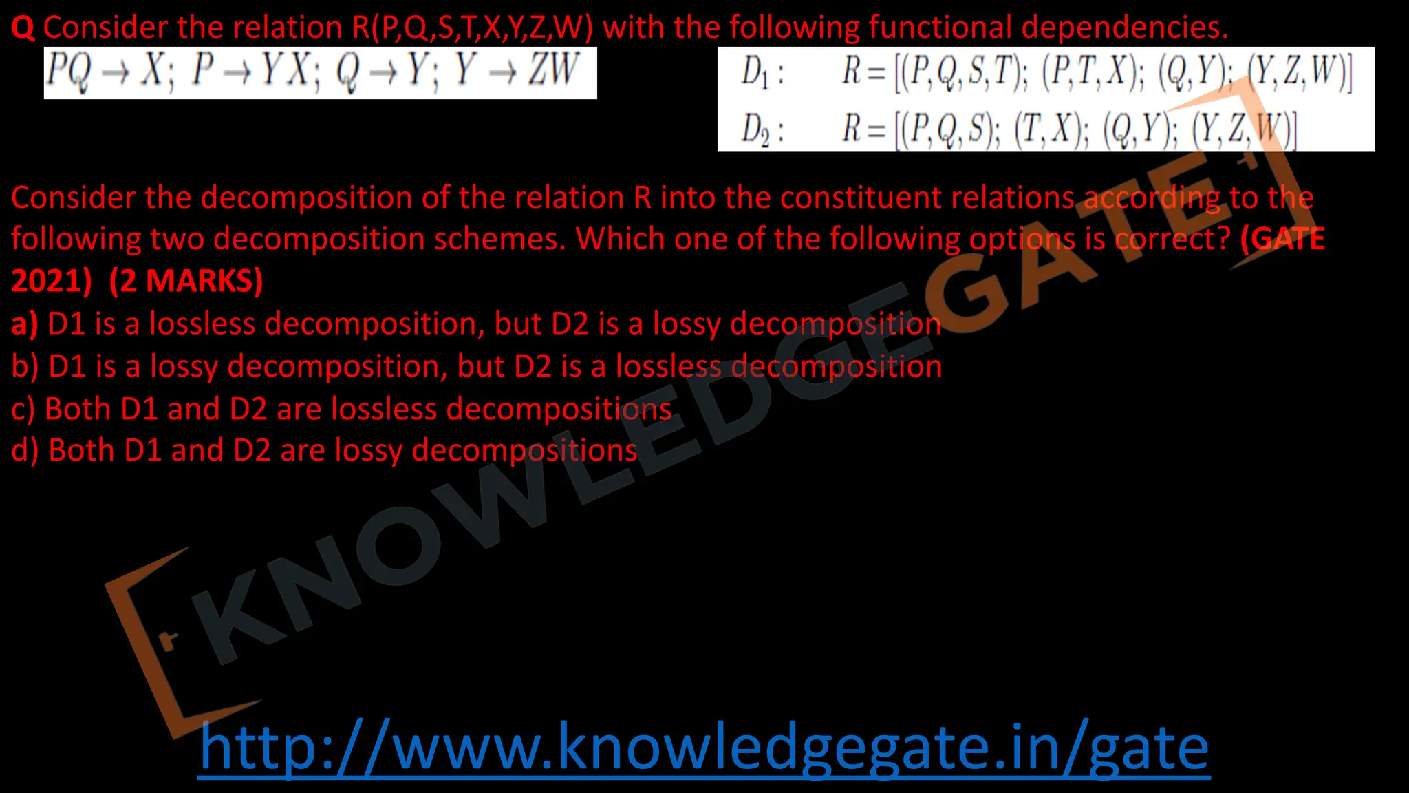 http://www.knowledgegate.in/gate
Q Consider the relation R(P,Q,S,T,X,Y,Z,W) with the following functional dependencies.
Consider the decomposition of the relation R into the constituent relations according to the
following two decomposition schemes. Which one of the following options is correct? (GATE
2021) (2 MARKS)
a) D1 is a lossless decomposition, but D2 is a lossy decomposition
b) D1 is a lossy decomposition, but D2 is a lossless decomposition
c) Both D1 and D2 are lossless decompositions
d) Both D1 and D2 are lossy decompositions
 