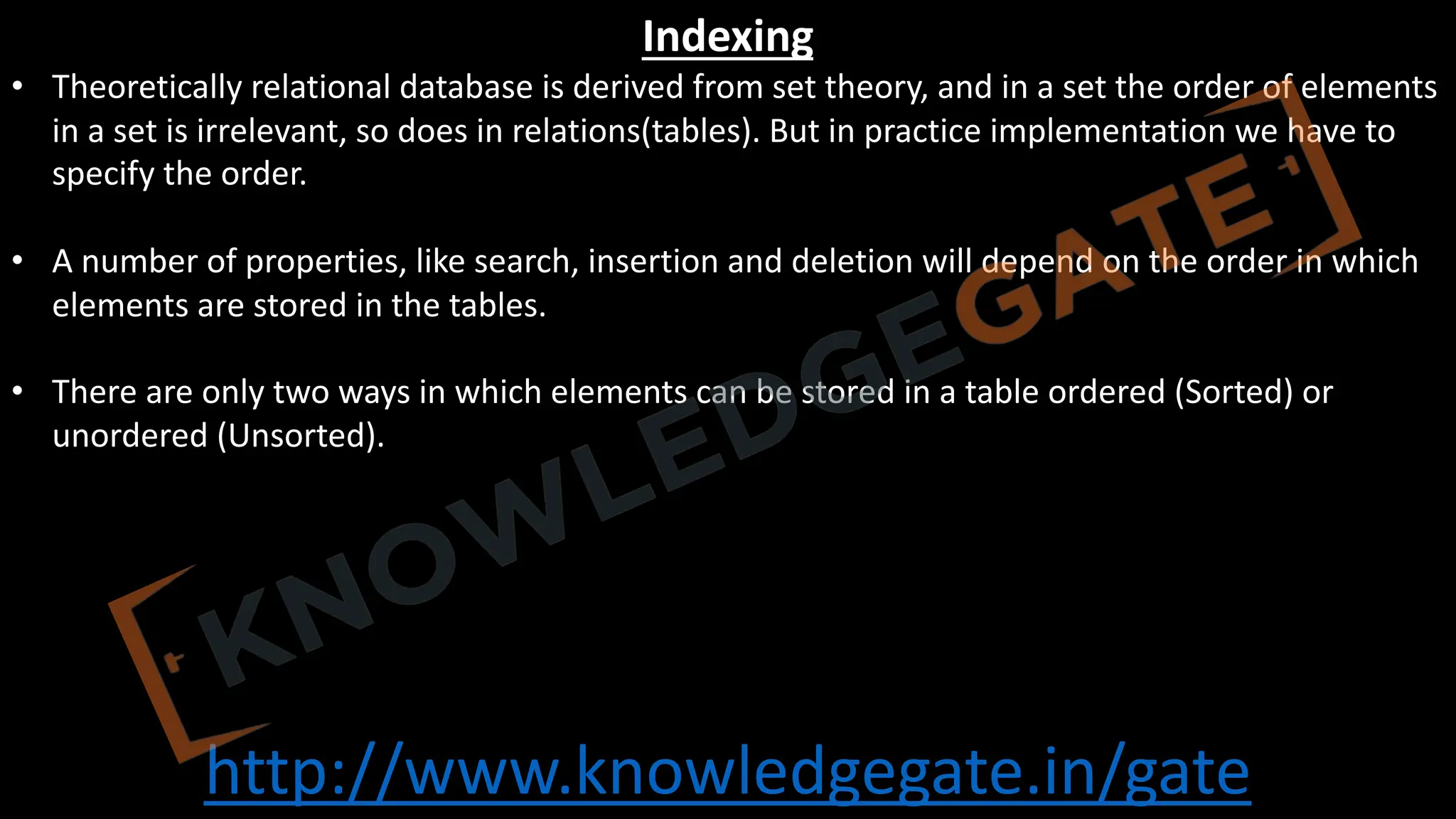 http://www.knowledgegate.in/gate
Indexing
• Theoretically relational database is derived from set theory, and in a set the order of elements
in a set is irrelevant, so does in relations(tables). But in practice implementation we have to
specify the order.
• A number of properties, like search, insertion and deletion will depend on the order in which
elements are stored in the tables.
• There are only two ways in which elements can be stored in a table ordered (Sorted) or
unordered (Unsorted).
 