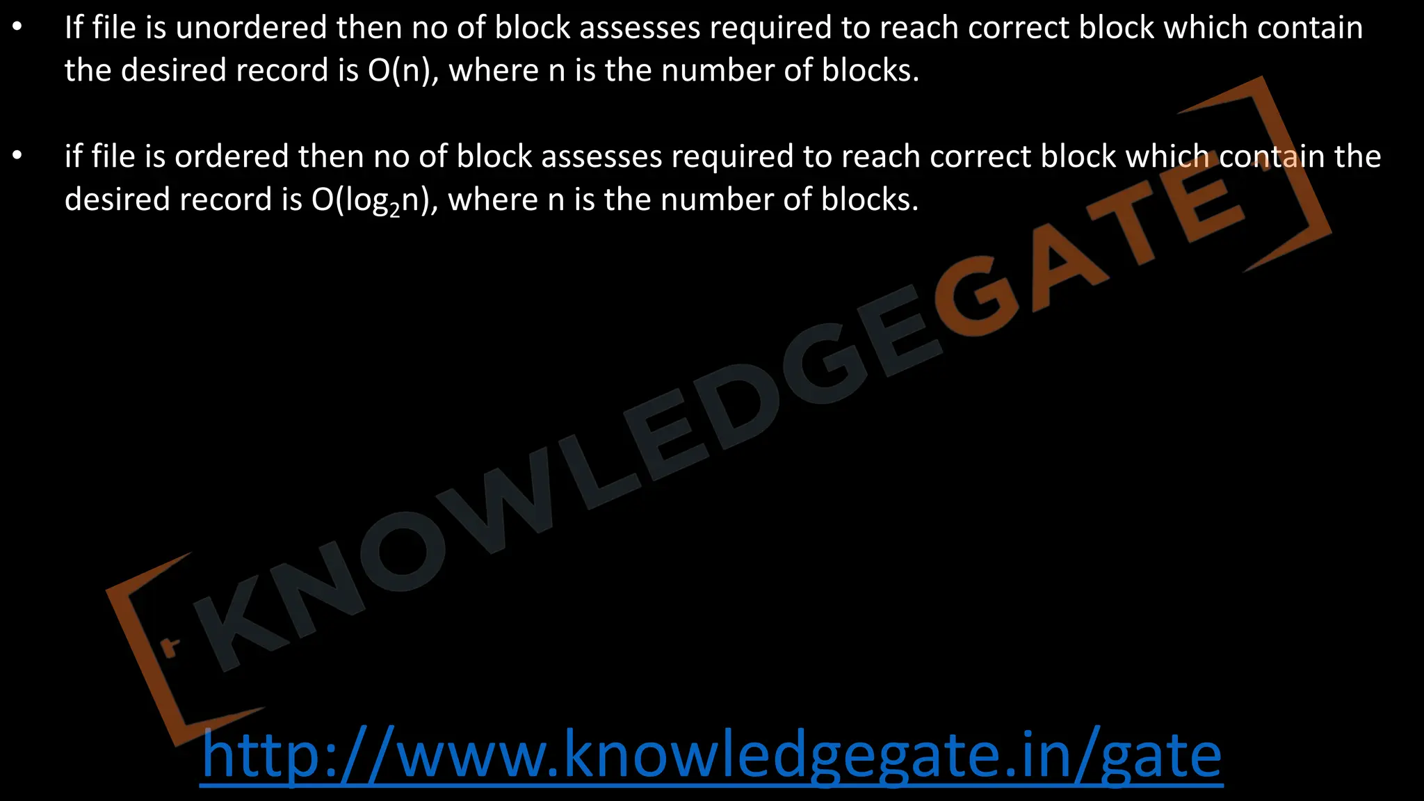 http://www.knowledgegate.in/gate
• If file is unordered then no of block assesses required to reach correct block which contain
the desired record is O(n), where n is the number of blocks.
• if file is ordered then no of block assesses required to reach correct block which contain the
desired record is O(log2n), where n is the number of blocks.
 