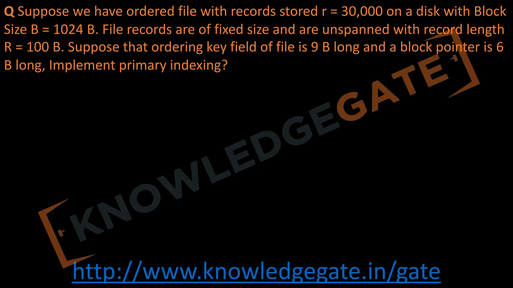 http://www.knowledgegate.in/gate
Q Suppose we have ordered file with records stored r = 30,000 on a disk with Block
Size B = 1024 B. File records are of fixed size and are unspanned with record length
R = 100 B. Suppose that ordering key field of file is 9 B long and a block pointer is 6
B long, Implement primary indexing?
 