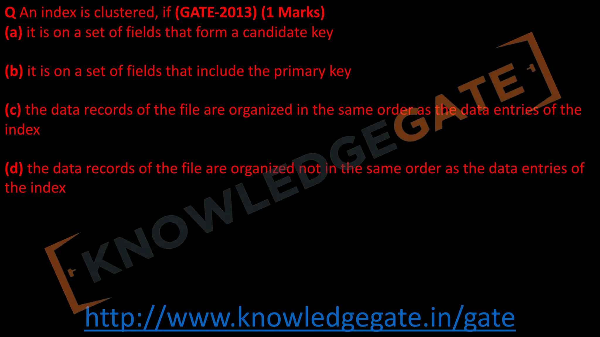 http://www.knowledgegate.in/gate
Q An index is clustered, if (GATE-2013) (1 Marks)
(a) it is on a set of fields that form a candidate key
(b) it is on a set of fields that include the primary key
(c) the data records of the file are organized in the same order as the data entries of the
index
(d) the data records of the file are organized not in the same order as the data entries of
the index
 