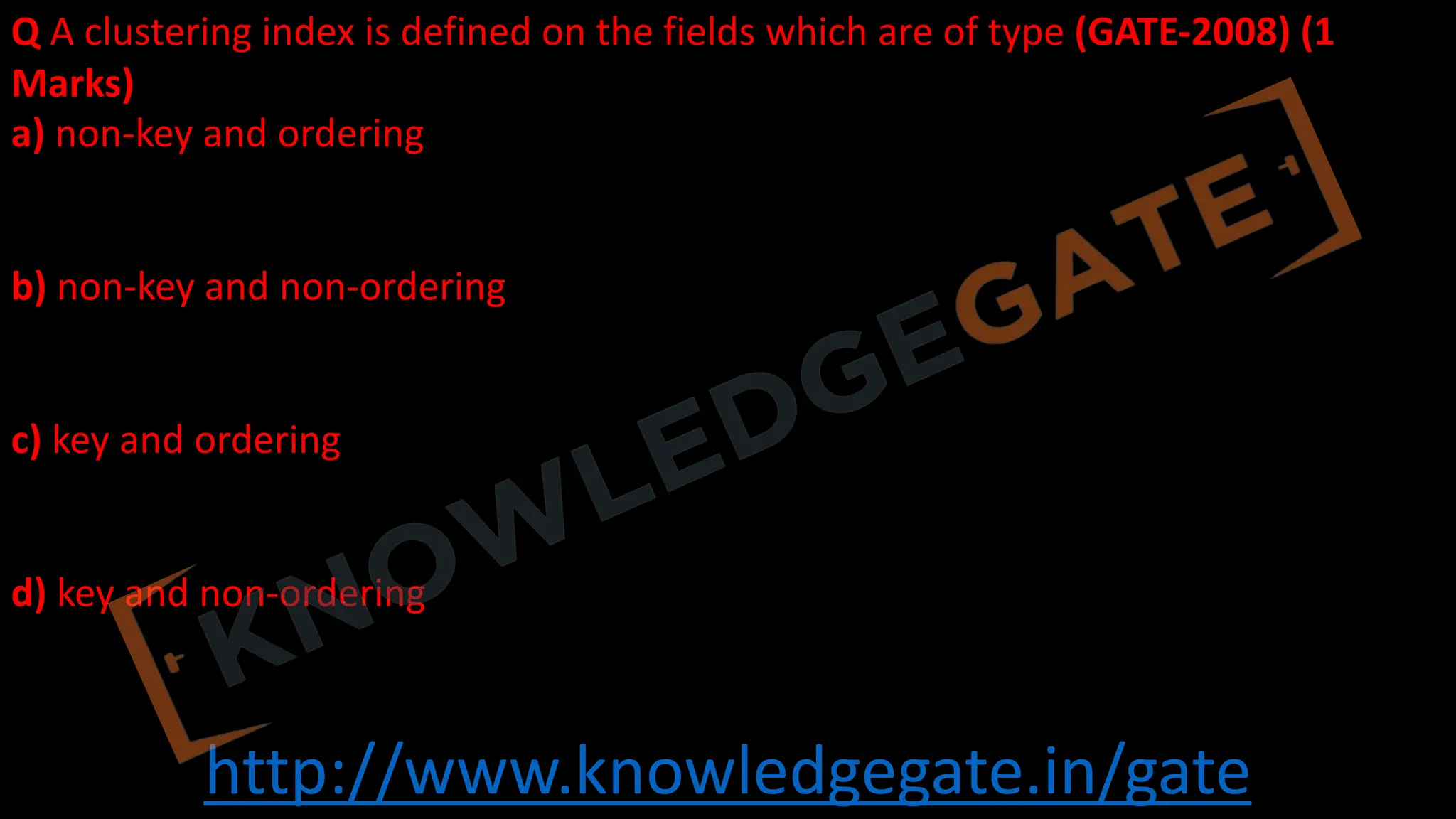 http://www.knowledgegate.in/gate
Q A clustering index is defined on the fields which are of type (GATE-2008) (1
Marks)
a) non-key and ordering
b) non-key and non-ordering
c) key and ordering
d) key and non-ordering
 