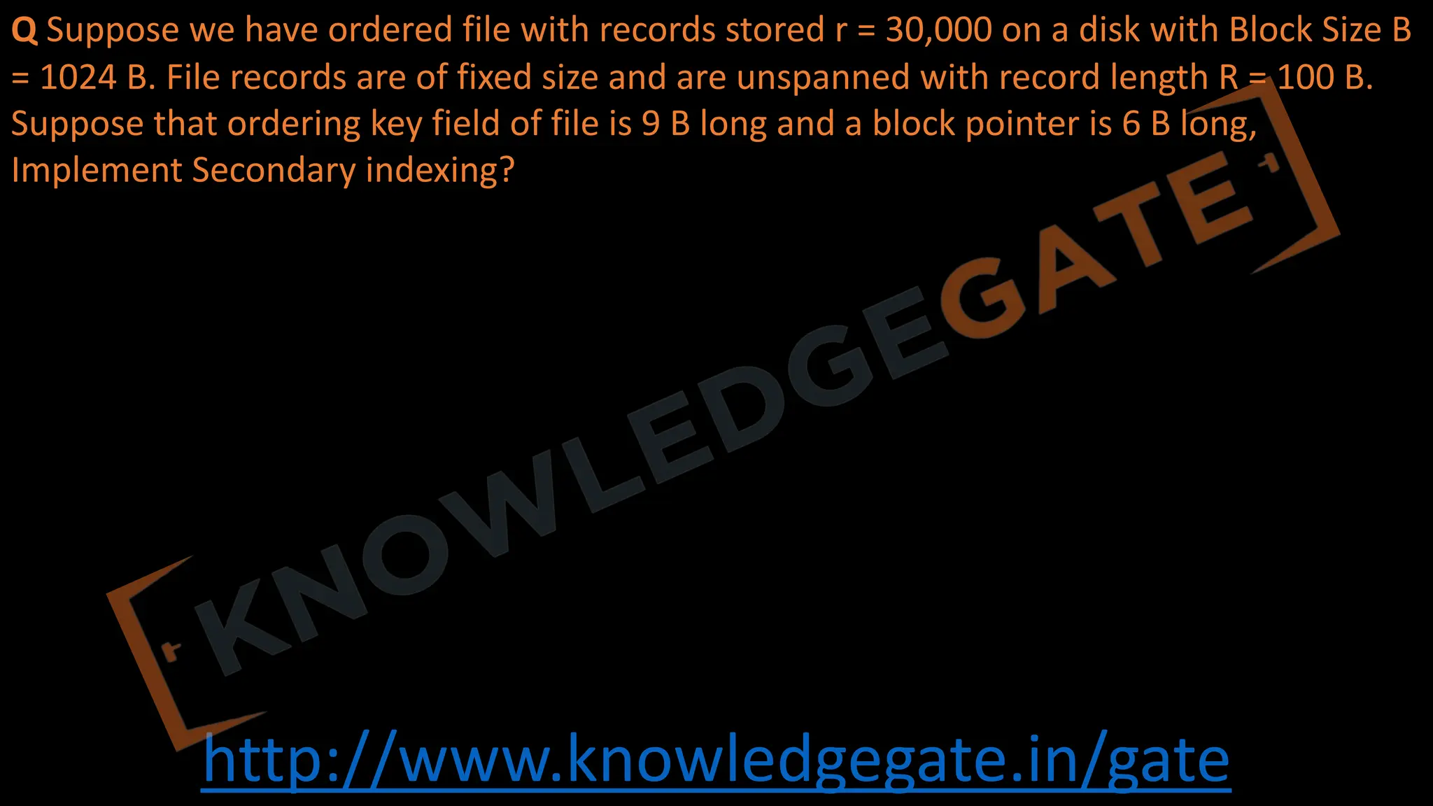 http://www.knowledgegate.in/gate
Q Suppose we have ordered file with records stored r = 30,000 on a disk with Block Size B
= 1024 B. File records are of fixed size and are unspanned with record length R = 100 B.
Suppose that ordering key field of file is 9 B long and a block pointer is 6 B long,
Implement Secondary indexing?
 