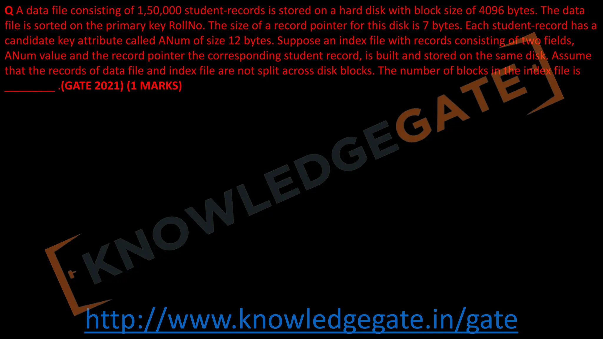 http://www.knowledgegate.in/gate
Q A data file consisting of 1,50,000 student-records is stored on a hard disk with block size of 4096 bytes. The data
file is sorted on the primary key RollNo. The size of a record pointer for this disk is 7 bytes. Each student-record has a
candidate key attribute called ANum of size 12 bytes. Suppose an index file with records consisting of two fields,
ANum value and the record pointer the corresponding student record, is built and stored on the same disk. Assume
that the records of data file and index file are not split across disk blocks. The number of blocks in the index file is
________ .(GATE 2021) (1 MARKS)
 