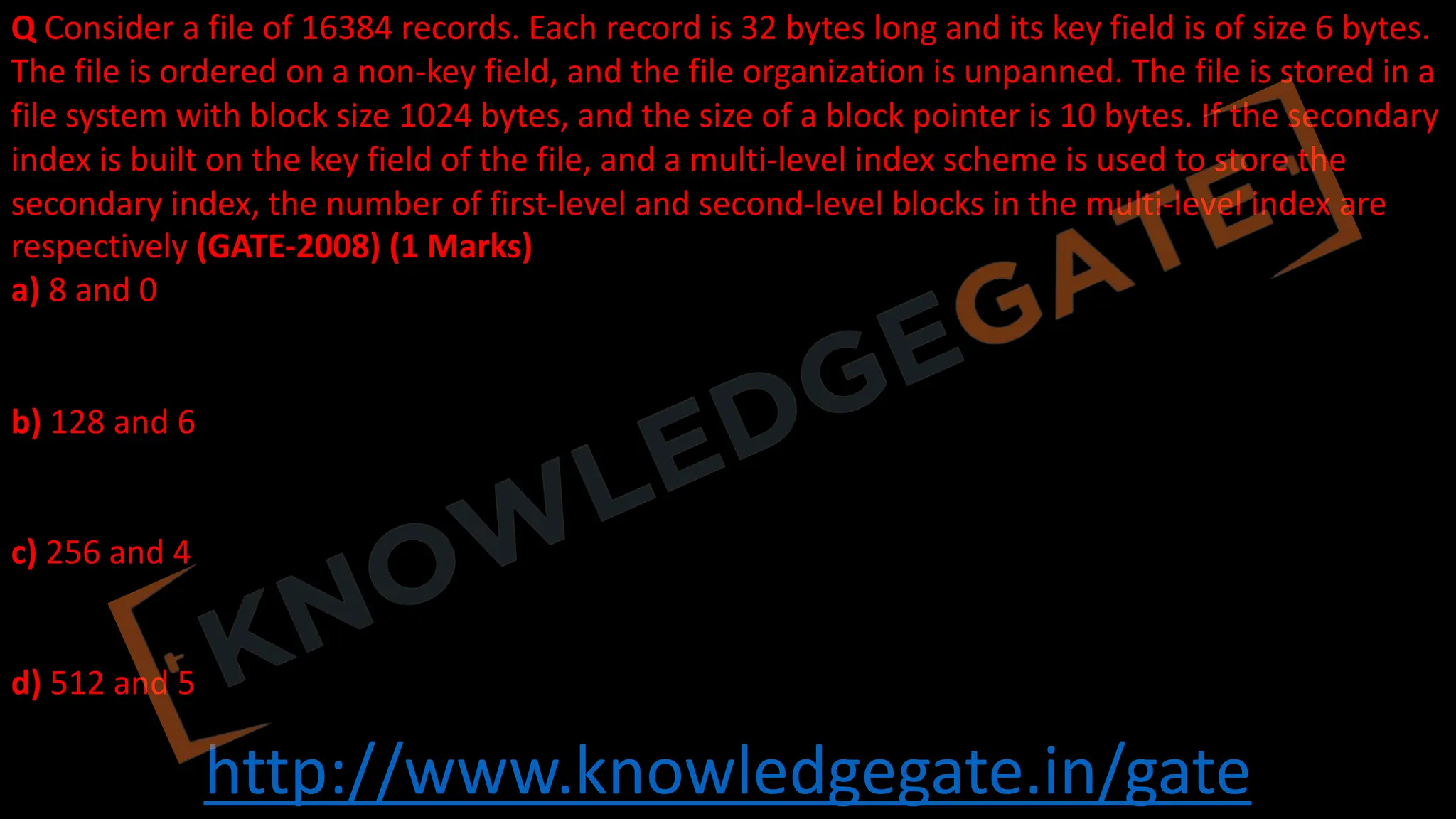 http://www.knowledgegate.in/gate
Q Consider a file of 16384 records. Each record is 32 bytes long and its key field is of size 6 bytes.
The file is ordered on a non-key field, and the file organization is unpanned. The file is stored in a
file system with block size 1024 bytes, and the size of a block pointer is 10 bytes. If the secondary
index is built on the key field of the file, and a multi-level index scheme is used to store the
secondary index, the number of first-level and second-level blocks in the multi-level index are
respectively (GATE-2008) (1 Marks)
a) 8 and 0
b) 128 and 6
c) 256 and 4
d) 512 and 5
 