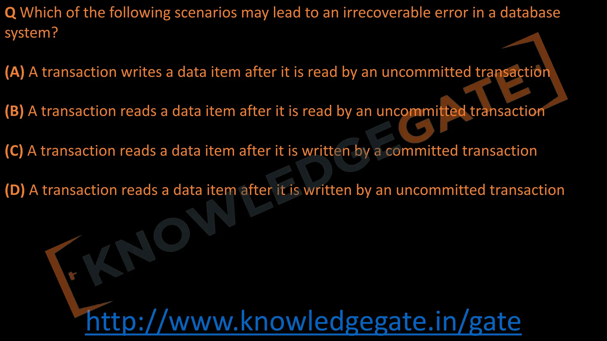 http://www.knowledgegate.in/gate
Q Which of the following scenarios may lead to an irrecoverable error in a database
system?
(A) A transaction writes a data item after it is read by an uncommitted transaction
(B) A transaction reads a data item after it is read by an uncommitted transaction
(C) A transaction reads a data item after it is written by a committed transaction
(D) A transaction reads a data item after it is written by an uncommitted transaction
 