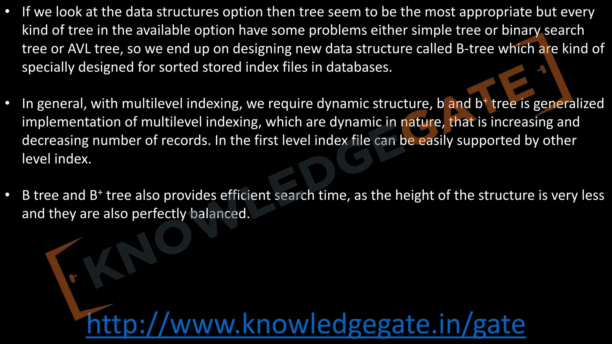 http://www.knowledgegate.in/gate
• If we look at the data structures option then tree seem to be the most appropriate but every
kind of tree in the available option have some problems either simple tree or binary search
tree or AVL tree, so we end up on designing new data structure called B-tree which are kind of
specially designed for sorted stored index files in databases.
• In general, with multilevel indexing, we require dynamic structure, b and b+ tree is generalized
implementation of multilevel indexing, which are dynamic in nature, that is increasing and
decreasing number of records. In the first level index file can be easily supported by other
level index.
• B tree and B+ tree also provides efficient search time, as the height of the structure is very less
and they are also perfectly balanced.
 