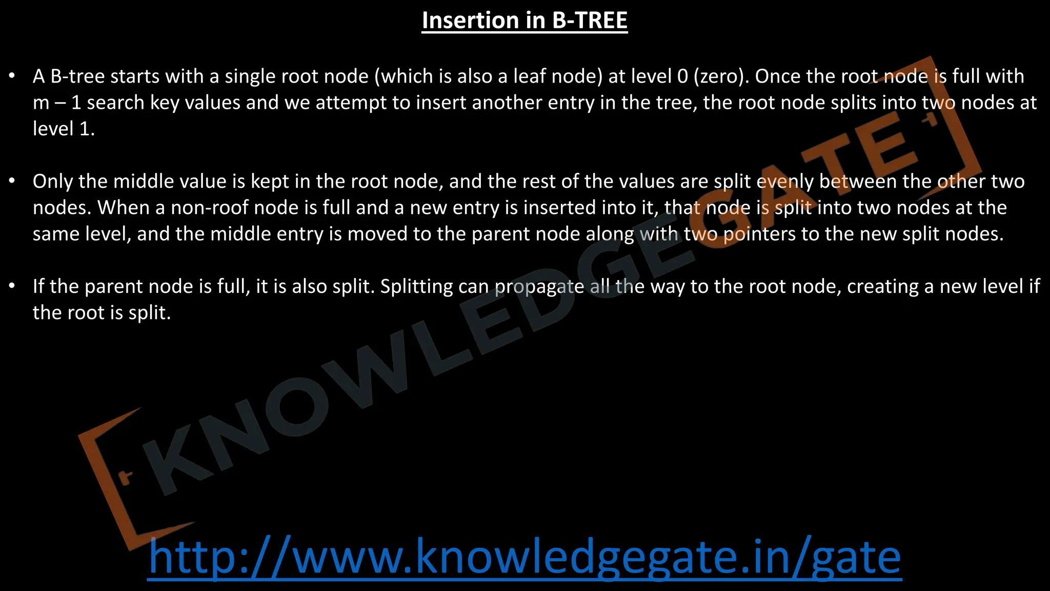 http://www.knowledgegate.in/gate
Insertion in B-TREE
• A B-tree starts with a single root node (which is also a leaf node) at level 0 (zero). Once the root node is full with
m – 1 search key values and we attempt to insert another entry in the tree, the root node splits into two nodes at
level 1.
• Only the middle value is kept in the root node, and the rest of the values are split evenly between the other two
nodes. When a non-roof node is full and a new entry is inserted into it, that node is split into two nodes at the
same level, and the middle entry is moved to the parent node along with two pointers to the new split nodes.
• If the parent node is full, it is also split. Splitting can propagate all the way to the root node, creating a new level if
the root is split.
 