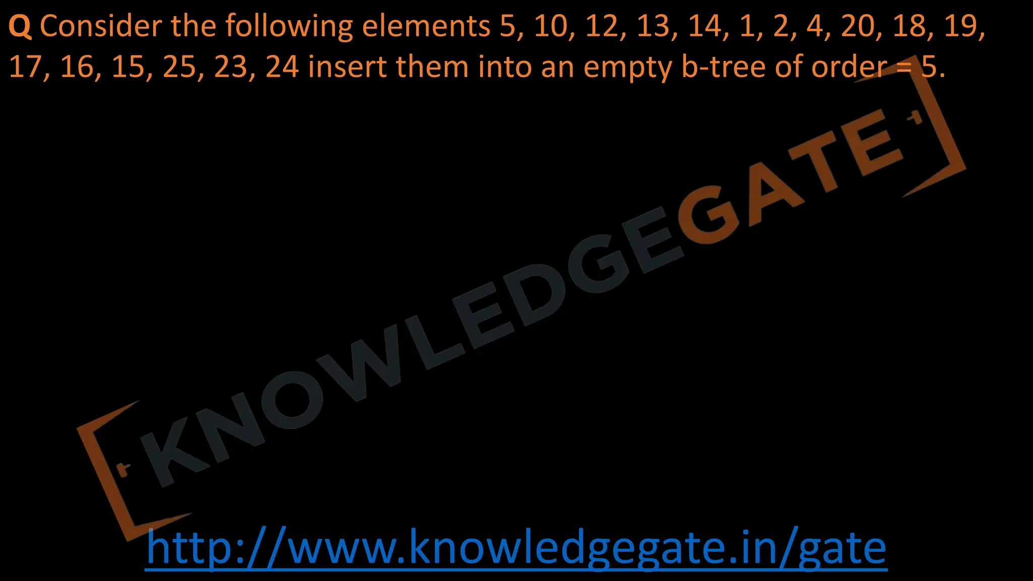 http://www.knowledgegate.in/gate
Q Consider the following elements 5, 10, 12, 13, 14, 1, 2, 4, 20, 18, 19,
17, 16, 15, 25, 23, 24 insert them into an empty b-tree of order = 5.
 