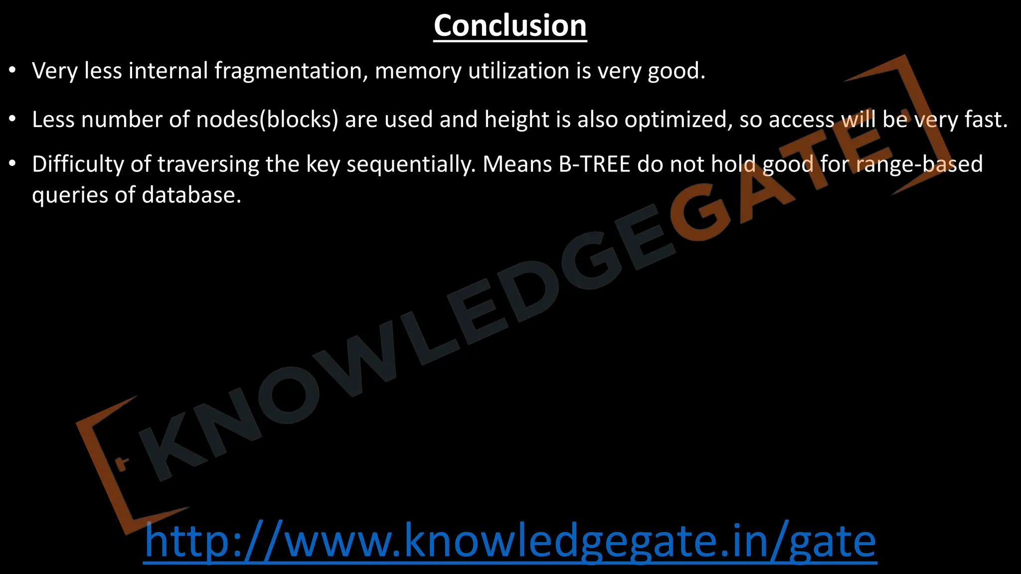 http://www.knowledgegate.in/gate
Conclusion
• Very less internal fragmentation, memory utilization is very good.
• Less number of nodes(blocks) are used and height is also optimized, so access will be very fast.
• Difficulty of traversing the key sequentially. Means B-TREE do not hold good for range-based
queries of database.
 