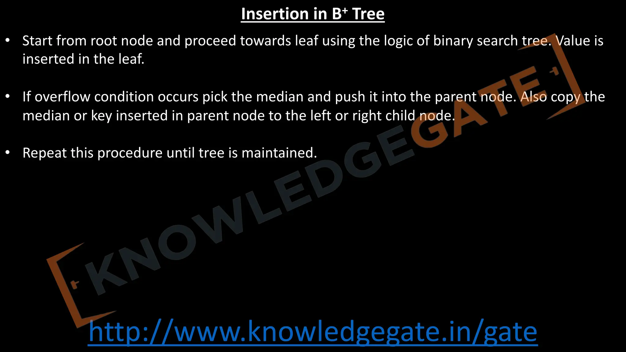 http://www.knowledgegate.in/gate
Insertion in B+ Tree
• Start from root node and proceed towards leaf using the logic of binary search tree. Value is
inserted in the leaf.
• If overflow condition occurs pick the median and push it into the parent node. Also copy the
median or key inserted in parent node to the left or right child node.
• Repeat this procedure until tree is maintained.
 