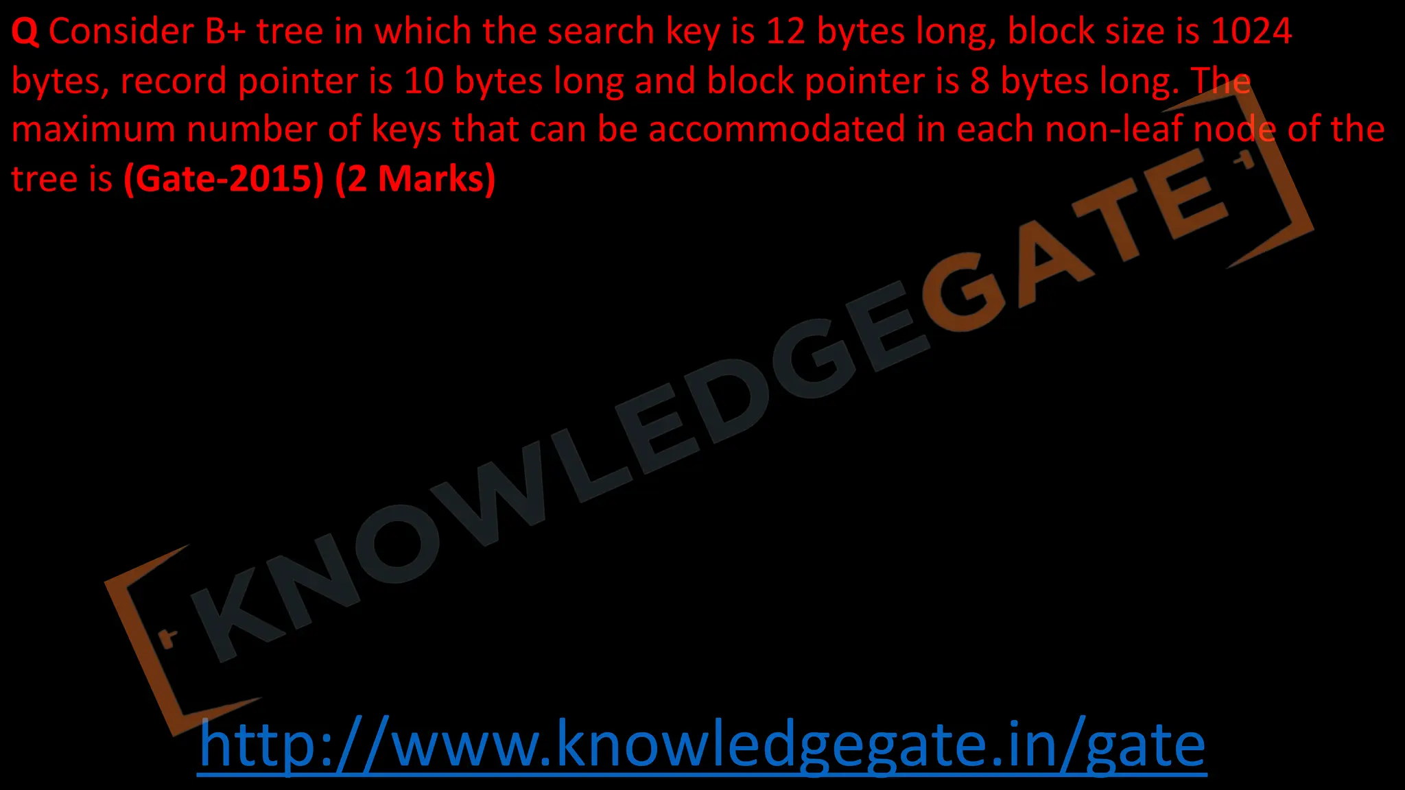 http://www.knowledgegate.in/gate
Q Consider B+ tree in which the search key is 12 bytes long, block size is 1024
bytes, record pointer is 10 bytes long and block pointer is 8 bytes long. The
maximum number of keys that can be accommodated in each non-leaf node of the
tree is (Gate-2015) (2 Marks)
 